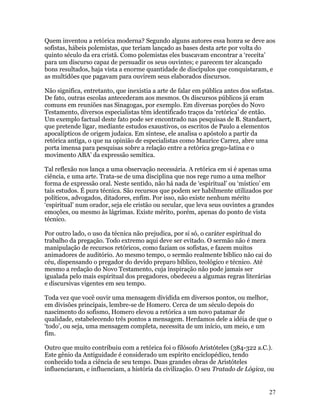 Quem inventou a retórica moderna? Segundo alguns autores essa honra se deve aos
sofistas, hábeis polemistas, que teriam lançado as bases desta arte por volta do
quinto século da era cristã. Como polemistas eles buscavam encontrar a ‘receita’
para um discurso capaz de persuadir os seus ouvintes; e parecem ter alcançado
bons resultados, haja vista a enorme quantidade de discípulos que conquistaram, e
as multidões que pagavam para ouvirem seus elaborados discursos.

Não significa, entretanto, que inexistia a arte de falar em pública antes dos sofistas.
De fato, outras escolas antecederam aos mesmos. Os discursos públicos já eram
comuns em reuniões nas Sinagogas, por exemplo. Em diversas porções do Novo
Testamento, diversos especialistas têm identificado traços da ‘retórica’ de então.
Um exemplo factual deste fato pode ser encontrado nas pesquisas de B. Standaert,
que pretende ligar, mediante estudos exaustivos, os escritos de Paulo a elementos
apocalípticos de origem judaica. Em síntese, ele analisa o apóstolo a partir da
retórica antiga, o que na opinião de especialistas como Maurice Carrez, abre uma
porta imensa para pesquisas sobre a relação entre a retórica grego-latina e o
movimento ABA’ da expressão semítica.

Tal reflexão nos lança a uma observação necessária. A retórica em si é apenas uma
ciência, e uma arte. Trata-se de uma disciplina que nos rege rumo a uma melhor
forma de expressão oral. Neste sentido, não há nada de ‘espiritual’ ou ‘místico’ em
tais estudos. É pura técnica. São recursos que podem ser habilmente utilizados por
políticos, advogados, ditadores, enfim. Por isso, não existe nenhum mérito
‘espiritual’ num orador, seja ele cristão ou secular, que leva seus ouvintes a grandes
emoções, ou mesmo às lágrimas. Existe mérito, porém, apenas do ponto de vista
técnico.

Por outro lado, o uso da técnica não prejudica, por si só, o caráter espiritual do
trabalho da pregação. Todo extremo aqui deve ser evitado. O sermão não é mera
manipulação de recursos retóricos, como faziam os sofistas, e fazem muitos
animadores de auditório. Ao mesmo tempo, o sermão realmente bíblico não cai do
céu, dispensando o pregador do devido preparo bíblico, teológico e técnico. Até
mesmo a redação do Novo Testamento, cuja inspiração não pode jamais ser
igualada pelo mais espiritual dos pregadores, obedeceu a algumas regras literárias
e discursivas vigentes em seu tempo.

Toda vez que você ouvir uma mensagem dividida em diversos pontos, ou melhor,
em divisões principais, lembre-se de Homero. Cerca de um século depois do
nascimento do sofismo, Homero elevou a retórica a um novo patamar de
qualidade, estabelecendo três pontos a mensagem. Herdamos dele a idéia de que o
‘todo’, ou seja, uma mensagem completa, necessita de um início, um meio, e um
fim.

Outro que muito contribuiu com a retórica foi o filósofo Aristóteles (384-322 a.C.).
Este gênio da Antiguidade é considerado um espírito enciclopédico, tendo
conhecido toda a ciência de seu tempo. Duas grandes obras de Aristóteles
influenciaram, e influenciam, a história da civilização. O seu Tratado de Lógica, ou


                                                                                     27
 
