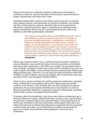 Organon, foi a base que os filósofos patrísticos utilizaram na formulação a
escolástica; e Retórica, outra de suas obras, tem fornecido a autores de todos os
tempos, material para suas obras sobre o tema.

Aristóteles compreendia a oratória como sendo a arte de convencer os ouvintes
sobre qualquer assunto, não importando ser este fácil ou polêmico. Para atingir
este fim, a oratória deveria, portanto, descobrir todos os meios possíveis de
influenciar a opinião das pessoas. Alguns o criticam por ter enfatizado mais o
aspecto emocional do discurso do que a apresentação de provas; todavia, ele
também se valia delas quando julgava necessário.

             “Se eu faço uma exposição sobre a condutibilidade do calor, sobre o
             gás carbônico, ou sobre o triangulo-retangulo, eu emprego os
             processos estudados pela lógica; o julgamento, o raciocínio, a
             dedução, os métodos particulares de cada ciência, a análise, a
             síntese, etc. Se, pelo contrário, eu me proponho a persuadir um
             auditório da necessidade de proteger, por exemplo, os animais
             contra a sanha dos seus inimigos, a minha preocupação já não é a
             de demonstrar uma verdade ciêntifica, mas a de esforçar-me pelo
             interesse, pelo sentimento, pela emoção, e convencer o auditório da
             minha opinião. A retórica é o instrumento da opinião ideológica...” –
             Aristóteles.

Observe que enquanto ciência e arte, a oratória não possui nada de ‘espiritual’; é,
como já afirmamos, uma questão de técnicas. Recursos que podem ser utilizados
tanto para o bem, quanto para o mal. Hitler, por exemplo, foi um grande orador e,
com seu talento, conseguiu arrastar após si quase todos os alemães em busca de um
sonho estúpido. Na religião o mesmo perigo acontece constantemente. Sábado após
sábado podemos ligar o televisor e ver um senhor de cabelo pranchado conduzindo
multidões ao êxtase religioso, sem que isso significa, não na maioria dos casos, que
ele tenha, de fato, uma mensagem verdadeira bíblica.

Como era de se esperar as técnicas de oratória começaram a influenciar a pregação
cristã a medida que a fé se espalhava pelo mundo. Alguns críticos do sermão
moderno, como Frank A. Viola, pretende fazer crer que tal influência foi algo de
pecaminoso. Os que assim pensam defendem que ao introduzirem no culto um
discurso previamente elaborado, e seguindo as regras da oratória grega, os cristãos
haviam traído a pureza da pregação neotestamentária.

É estranho, além de contraditório, o fato de que estes críticos reconhecerem que a
retórica evoluiu com o tempo, influenciando mais, ou menos, esta e aquela cultura.
De modo que é irracional esperar que o apóstolo Paulo se valesse das técnicas de
retórica que Aristóteles ou Sócrates elaborariam séculos depois! Além disso, tais
críticos desconhecem (ou fingem desconhecerem) o importante fato de que quando
a retórica grega não existia, ou era embrionária, já existiam outras formas de
discursos, os quais, foram utilizados pelos pregadores e autores do Novo
Testamento.


                                                                                    28
 
