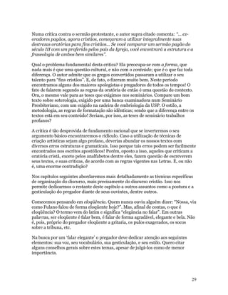Numa crítica contra o sermão protestante, o autor supra citado comenta: “... ex-
oradores pagãos, agora cristãos, começaram a utilizar integralmente suas
destrezas oratórias para fins cristãos... Se você comparar um sermão pagão do
século III com um proferido pelos pais da Igreja, você encontrará a estrutura e a
fraseologia de ambos bem similares”.

Qual o problema fundamental desta critica? Ela preocupa-se com a forma, que
nada mais é que uma questão cultural, e não com o conteúdo; que é o que faz toda
diferença. O autor admite que os gregos convertidos passaram a utilizar o seu
talento para “fins cristãos”. E, de fato, o fizeram muito bem. Neste período
encontramos alguns dos maiores apologistas e pregadores de todos os tempos! O
fato de falarem segundo as regras da oratória de então é uma questão de contexto.
Ora, o mesmo vale para as teses que exigimos nos seminários. Compare um bom
texto sobre soterologia, exigido por uma banca examinadora num Seminário
Presbiteriano, com um exigido na cadeira de embriologia da USP. O estilo, a
metodologia, as regras de formatação são idênticas; sendo que a diferença entre os
textos está em seu conteúdo! Seriam, por isso, as teses de seminário trabalhos
profanos?

A critica é tão desprovida de fundamento racional que se invertermos o seu
argumento básico encontraremos o ridículo. Caso a utilização de técnicas de
criação artísticas sejam algo profano, deverias abundar os nossos textos com
diversos erros estruturas e gramaticais. Isso porque tais erros podem ser facilmente
encontrados nos escritos apostólicos! Porém, oposto a isso, aqueles que criticam a
oratória cristã, exceto pelos analfabetos dentre eles, fazem questão de escreverem
seus textos, e suas criticas, de acordo com as regras vigentes nas Letras. É, ou não
é, uma enorme contradição?

Nos capítulos seguintes abordaremos mais detalhadamente as técnicas específicas
de organização do discurso, mais precisamente do discurso cristão. Isso nos
permite dedicarmos o restante deste capítulo a outros assuntos como a postura e a
gesticulação do pregador diante de seus ouvintes, dentre outros.

Comecemos pensando em eloqüência. Quem nunca ouviu alguém dizer: “Nossa, viu
como Fulano falou de forma eloqüente hoje?”. Mas, afinal de contas, o que é
eloqüência? O termo vem do latim e significa “elegância no falar”. Em outras
palavras, ser eloqüente é falar bem, é falar de forma agradável, elegante e bela. Não
é, pois, próprio do pregador eloqüente a gritaria, os pulos exagerados, os socos
sobre a tribuna, etc.

Na busca por um ‘falar elegante’ o pregador deve dedicar atenção aos seguintes
elementos: sua voz, seu vocabulário, sua gesticulação, e seu estilo. Quero citar
alguns conselhos gerais sobre estes temas, apesar de julgá-los como de menor
importância.




                                                                                   29
 