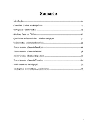 Sumário
Introdução .................................................................................................................04

Conselhos Práticos aos Pregadores ..........................................................................07

O Pregador e a Informática .......................................................................................17

A Arte de Falar em Público .......................................................................................27

Qualidades Indispensáveis a Uma Boa Pregação .....................................................32

Conhecendo a Estrutura Homilética ........................................................................42

Desenvolvendo o Sermão Temático .........................................................................49

Desenvolvendo o Sermão Textual ............................................................................58

Desenvolvendo o Sermão Expositivo .......................................................................66

Desenvolvendo o Sermão Narrativo ........................................................................82

Sobre Variedade na Pregação ...................................................................................92

Um Capítulo Especial Para Assembleianos ..............................................................96




                                                                                                                            3
 