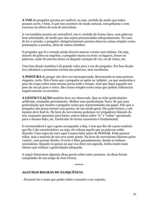 A VOZ do pregador precisa ser audível, ou seja, emitida de modo que todos
possam ouvir, e bem. E que isso acontece de modo natural, sem gritarias e sem
excessos na altura do som do microfone.

A voz também precisa ser entendível, isto é, emitida de forma clara, com palavras
bem articuladas, de modo que elas sejam pronunciadas adequadamente. No caso
de ler o sermão, o pregador obrigatoriamente precisa observar coisas simples como
pontuações a acentos, além de outros detalhes.

O pregador que lê o sermão ainda deveria marcar o texto com ênfases. Ou seja,
através de grifos ou negritos, o pregador marca no texto os lugares, frases ou
palavras, onde ele precisa desta ou daquela variação de voz, ou de ritmo, etc.

Uma boa dicção também é de grande valor para a voz do pregador. Por boa dicção
nos referimos a pronuncia correta das palavras, sem cacofonias.

A POSTURA do pregar não deve ser menosprezada. Recomenda-se uma postura
elegante, ereta. Não é bom que o pregador se apóie na ‘púlpito’, ou que mantenha o
peso do corpo sobre uma mesma perna todo o tempo, nem que fique jogando seu
peso de um pé para o outro. São coisas simples como estas que podem influenciar
negativamente os ouvintes.

A GESTICULAÇÃO também deve ser observada. Que se evite gesticulações
artificiais, ensaiadas previamente. Melhor uma gesticulação ‘fraca’ do que uma
gesticulação que mostre o pregador como que representando um papel. Não que o
pregador não possa treinar seus gestos, de um modo geral. Ele pode treinar, e até
mesmo deve fazê-lo. Na hora do nervosismo podemos ver pregadores falando do
céu, enquanto apontam para baixo; outros falam sobre “ir” e “voltar” apontando
para o mesmo lado; etc. Gesticular de forma consciente é fundamental.

O recomendável é que o gesto acompanhe a fala, é isso que lhe dá o peso oratório
que lhe é tão característico; ou seja, ele reforça aquilo que as palavras estão
dizendo. Uma regra de ouro aqui é nunca falar antes de PENSAR. Pode parecer
tolice, mas a maioria de nós erra neste ponto. Na hora do nervosismo falamos pelos
‘cantos’, sem pensar direito. O certo é falar pausadamente, dando as ênfases
necessárias. Quando eu penso no que vou dizer em seguida, tenho muito mais
chance que realizar a gesticulação adequada.

A seguir listaremos algumas dicas gerais sobre estes assuntos. As dicas foram
compiladas de um artigo de José Ferraz.

                                      ******

ALGUMAS REGRAS DE ELOQUÊNCIA

- Procurar ler o mais que puder sobre o assunto a ser exposto.



                                                                                 30
 