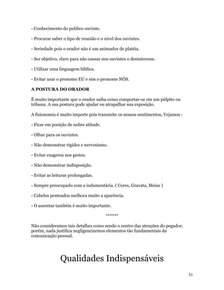 - Conhecimento do publico ouvinte.

- Procurar saber o tipo de reunião e o nível dos ouvintes.

- Seriedade pois o orador não é um animador de platéia.

- Ser objetivo, claro para não causar nos ouvintes o desinteresse.

- Utilizar uma linguagem bíblica.

- Evitar usar o pronome EU e sim o pronome NÓS.

A POSTURA DO ORADOR

É muito importante que o orador saiba como comportar-se em um púlpito ou
tribuna. A sua postura pode ajudar ou atrapalhar sua exposição.

A fisionomia é muito importe pois transmite os nossos sentimentos, Vejamos :

- Ficar em posição de nobre atitude.

- Olhar para os ouvintes.

- Não demonstrar rigidez e nervosismo.

- Evitar exageros nos gestos.

- Não demonstrar indisposição.

- Evitar as leituras prolongadas.

- Sempre preocupado com a indumentária. ( Cores, Gravata, Meias )

- Cabelos penteados melhora muito a aparência.

- O assentar também é muito importante.

                                       ******

Não consideramos tais detalhes como sendo o centro das atenções do pegador;
porém, nada justifica negligenciarmos elementos tão fundamentais da
comunicação pessoal.




               Qualidades Indispensáveis
                                                                               31
 