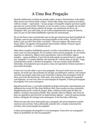 A Uma Boa Pregação
Quando adolescente eu tinha um grande sonho: pregar. Entrementes, toda minha
alma nutria um terrível medo: pregar. Tendo sido criado num contexto avivalista,
cultivei a noção – equivocada – de que pregar o Evangelho exigiria que fosse aquilo
que não sou: extrovertido. Portanto, eu me via entre a cruz e a espada. De um lado
era consumido pelo desejo ardente de pregar, um sentimento de dever, de
obrigação. Mas, por outro lado, eu me sentia completamente incapaz de fazê-lo,
uma vez que eu não tinha habilidades especiais de comunicação.

Eu era tão fraco como comunicador que no dia que anunciei que faria faculdade de
Teologia, uma tia que almoçava com nossa família no dia soltou: “Credo! Você
bebeu o quê, garoto? Nem falar você fala!”. Não era exagero. Ela estava certa.
Pense, leitor, em alguém extremamente introvertido e tímido. Pensou? Agora
multiplique por dois – o resultado sou eu!

Além desta completa inabilidade pessoal, eu tinha o tal problema de não saber ao
certo o que era uma pregação. Eu via muitos outros jovens pregando. E, em muitos
aspectos, os admirava. Alguns eram espontâneos; outros divertidos; alguns
ousados – quase proféticos. E por trás de tudo aquilo me parecia haver a noção de
que “pregação” é o orador falando com intenção de “colocar fogo na Igreja”. Logo,
costumávamos medir a eficácia do pregador, e do seu sermão, pelos decibéis
detectados. Incompetente que sou para a coisa, tal expectativa só fazia aumentar o
meu medo de pregar.

O meu erro era não saber o que é uma pregação. Já escrevi sobre isso em outros
lugares, de modo que não pretendo me alongar em definições; todavia, vale sempre
recordar que pregar nada mais é que transmitir à Igreja uma mensagem vinda de
Deus, por meio das Escrituras. Nem mais, nem menos! Se a Igreja irá responder
com lagrimas, ou com riso, deve ser preocupação do Espírito. A única preocupação
do pregador é ter uma mensagem.

Quando percebi isso, e o percebi estudando teologia reformada, especialmente por
influência da revista Fé Para Hoje (Editora Fiel), tudo mudou em meu ministério.
Simplesmente perdi o medo de pregar. Hoje, continuo tendo medo de falar em
público, continuo uma pessoa tímida. Mas, quando subo no Púlpito, não estou ali
para ser agradável, para divertir ou impressionar alguém – estou ali apenas porque
tenho a obrigação de entregar uma mensagem. E isso faz toda a diferença.

Observem que não estou insinuando que a pregação não possa despertar reações
emotivas nos ouvintes. Estou afirmando somente isto: a reação emocional dos
ouvintes, não é preocupação do pregador.

A única preocupação do pregador é a sua mensagem. Como deve ser a pregação?
Quais as qualidades de uma boa pregação?



                                                                                 32
 
