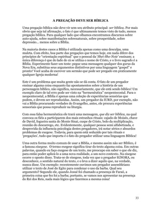 A PREGAÇÃO DEVE SER BÍBLICA

Uma pregação bíblica não deve vir sem seu atributo principal: ser bíblica. Por mais
obvio que seja tal afirmação, o fato é que ultimamente temos visto de tudo, menos
pregação bíblica. Para qualquer lado que olhamos encontramos discursos sobre
auto-ajuda, sobre manifestações sobrenaturais, sobre prosperidade, sobre
depressão... menos sobre a Bíblia.

Na maioria destes casos a Bíblia é utilizada apenas como uma desculpa, uma
muleta. Com efeito, boa parte das pregações que temos hoje, em nada difere dos
princípios de “orientação espiritual” que o pessoal da ‘Shei-Sho-Noie’ ensinam; a
única diferença é que do lado de cá se utiliza o nome de Cristo, e o livro sagrado é a
Bíblia. Experimente fazer um teste: pegue uma mensagem qualquer dos gurus da
Nova Era, substitua seus argumentos distintivos por uma linguagem “gospel” e
pronto! Você acaba de escrever um sermão que pode ser pregado em praticamente
qualquer Igreja moderna!

Este é um problema que muita gente não se dá conta. O fato de um pregador
ensinar alguma coisa enquanto faz apontamentos sobre a história de um
personagem bíblico, não significa, necessariamente, que ele está sendo bíblico! Um
exemplo claro de tal erro pode ser visto na “hermenêutica” neopentecostal. Para o
neopentecostal, a Bíblia é apenas uma coleção de experiências sensórias que
podem, e devem ser reproduzidas. Assim, um pregador da IURD, por exemplo, não
vai a Bíblia procurando verdades do Evangelho, antes, ele procura experiências
sensoriais que possa reproduzir na liturgia.

Com essa falsa hermenêutica ele trará uma mensagem, que diz ser bíblica, na qual
convoca os fiéis a participarem dos mais estranhos rituais: cajado de Moisés, chave
de David, fogueira santa do Monte Sinai, cuspe de Cristo, bolo da multiplicação,
reunião do descarrego, etc. Evidentemente, qualquer pessoa semi alfabetizada, e
desprovida da influencia psicologia destes pregadores, irá notar sérios e absurdos
problemas de exegese. Todavia, para quem está seduzido por tais rituais e
‘pregações’, tudo que importa é o fato do pregador utilizar uma linguagem Bíblica!

Uma outra forma muito comum de usar a Bíblia, e mesmo assim não ser Bíblico, é
a famosa eisegese. O termo exegese significa tirar do texto alguma coisa. Em outras
palavras, quando eu faço exegese de um texto, me preocupo em saber o que ele diz,
para então poder aplicá-lo a uma nova realidade, a um novo contexto. Na eisegese
ocorre o oposto disso. Trata-se de eisegese, toda vez que o pregador IGNORA, ou
desconhece, o sentido natural do texto, e o leva a dizer aquilo que, na verdade,
nunca disse. Um exemplo: recentemente ouvimos um pregador assembleiano
utilizar o texto de José do Egito para condenar o uso da barba. Qual seu
argumento? Segundo ele, quando Josué foi chamado a presença de Faraó, a
primeira coisa que fez foi a barba; portanto, se vamos nos apresentar na presença
do Rei dos Reis, nada mais lógico que fazermos a mesma coisa!




                                                                                    33
 