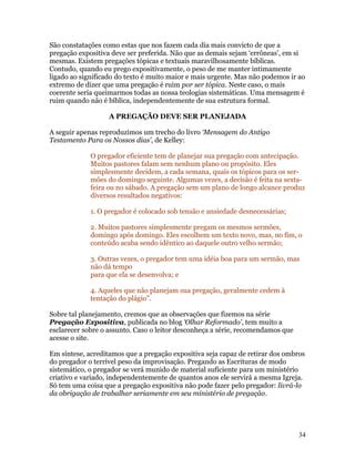 São constatações como estas que nos fazem cada dia mais convicto de que a
pregação expositiva deve ser preferida. Não que as demais sejam ‘errôneas’, em si
mesmas. Existem pregações tópicas e textuais maravilhosamente bíblicas.
Contudo, quando eu prego expositivamente, o peso de me manter intimamente
ligado ao significado do texto é muito maior e mais urgente. Mas não podemos ir ao
extremo de dizer que uma pregação é ruim por ser tópica. Neste caso, o mais
coerente seria queimarmos todas as nossa teologias sistemáticas. Uma mensagem é
ruim quando não é bíblica, independentemente de sua estrutura formal.

                   A PREGAÇÃO DEVE SER PLANEJADA

A seguir apenas reproduzimos um trecho do livro ‘Mensagem do Antigo
Testamento Para os Nossos dias’, de Kelley:

             O pregador eficiente tem de planejar sua pregação com antecipação.
             Muitos pastores falam sem nenhum plano ou propósito. Eles
             simplesmente decidem, a cada semana, quais os tópicos para os ser-
             mões do domingo seguinte. Algumas vezes, a decisão é feita na sexta-
             feira ou no sábado. A pregação sem um plano de longo alcance produz
             diversos resultados negativos:

             1. O pregador é colocado sob tensão e ansiedade desnecessárias;

             2. Muitos pastores simplesmente pregam os mesmos sermões,
             domingo após domingo. Eles escolhem um texto novo, mas, no fim, o
             conteúdo acaba sendo idêntico ao daquele outro velho sermão;

             3. Outras vezes, o pregador tem uma idéia boa para um sermão, mas
             não dá tempo
             para que ela se desenvolva; e

             4. Aqueles que não planejam sua pregação, geralmente cedem à
             tentação do plágio”.

Sobre tal planejamento, cremos que as observações que fizemos na série
Pregação Expositiva, publicada no blog ‘Olhar Reformado’, tem muito a
esclarecer sobre o assunto. Caso o leitor desconheça a série, recomendamos que
acesse o site.

Em síntese, acreditamos que a pregação expositiva seja capaz de retirar dos ombros
do pregador o terrível peso da improvisação. Pregando as Escrituras de modo
sistemático, o pregador se verá munido de material suficiente para um ministério
criativo e variado, independentemente de quantos anos ele servirá a mesma Igreja.
Só tem uma coisa que a pregação expositiva não pode fazer pelo pregador: livrá-lo
da obrigação de trabalhar seriamente em seu ministério de pregação.




                                                                                 34
 