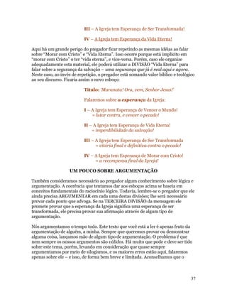 III – A Igreja tem Esperança de Ser Transformada!

                           IV – A Igreja tem Esperança da Vida Eterna!

Aqui há um grande perigo do pregador ficar repetindo as mesmas idéias ao falar
sobre “Morar com Cristo” e “Vida Eterna”. Isso ocorre porque está implícito em
“morar com Cristo” o ter “vida eterna”, e vice-versa. Porém, caso ele organize
adequadamente esta material, ele poderá utilizar a DIVISÃO “Vida Eterna” para
falar sobre a segurança da salvação – uma segurança que já é real aqui e agora.
Neste caso, ao invés de repetição, o pregador está somando valor bíblico e teológico
ao seu discurso. Ficaria assim o novo esboço:

                           Título: ‘Maranata! Ora, vem, Senhor Jesus!’

                           Falaremos sobre a esperança da Igreja:

                           I – A Igreja tem Esperança de Vencer o Mundo!
                               = lutar contra, e vencer o pecado!

                           II – A Igreja tem Esperança de Vida Eterna!
                               = imperdibilidade da salvação!

                           III – A Igreja tem Esperança de Ser Transformada
                                 = vitória final e definitiva contra o pecado!

                           IV – A Igreja tem Esperança de Morar com Cristo!
                                = a recompensa final da Igreja!

                   UM POUCO SOBRE ARGUMENTAÇÃO

Também consideramos necessário ao pregador algum conhecimento sobre lógica e
argumentação. A coerência que tentamos dar aos esboços acima se baseia em
conceitos fundamentais do raciocínio lógico. Todavia, lembre-se o pregador que ele
ainda precisa ARGUMENTAR em cada uma destas divisões; lhe será necessário
provar cada ponto que advoga. Se na TERCEIRA DIVISÃO da mensagem ele
promete provar que a esperança da Igreja significa uma esperança de ser
transformada, ele precisa provar sua afirmação através de algum tipo de
argumentação.

Nós argumentamos o tempo todo. Este texto que você está a ler é apenas fruto da
argumentação de alguém, a minha. Sempre que queremos provar ou demonstrar
alguma coisa, lançamos mão de algum tipo de argumentação. O problema é que
nem sempre os nossos argumentos são válidos. Há muito que pode e deve ser tido
sobre este tema, porém, levando em consideração que quase sempre
argumentamos por meio de silogismos, e os maiores erros estão aqui, falaremos
apenas sobre ele – e isso, de forma bem breve e limitada. Aconselhamos que o



                                                                                  37
 