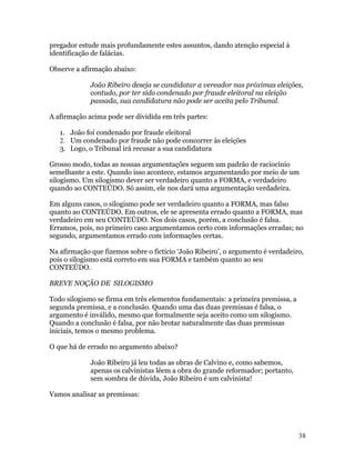 pregador estude mais profundamente estes assuntos, dando atenção especial à
identificação de falácias.

Observe a afirmação abaixo:

             João Ribeiro deseja se candidatar a vereador nas próximas eleições,
             contudo, por ter sido condenado por fraude eleitoral na eleição
             passada, sua candidatura não pode ser aceita pelo Tribunal.

A afirmação acima pode ser dividida em três partes:

   1. João foi condenado por fraude eleitoral
   2. Um condenado por fraude não pode concorrer às eleições
   3. Logo, o Tribunal irá recusar a sua candidatura

Grosso modo, todas as nossas argumentações seguem um padrão de raciocínio
semelhante a este. Quando isso acontece, estamos argumentando por meio de um
silogismo. Um silogismo dever ser verdadeiro quanto a FORMA, e verdadeiro
quando ao CONTEÚDO. Só assim, ele nos dará uma argumentação verdadeira.

Em alguns casos, o silogismo pode ser verdadeiro quanto a FORMA, mas falso
quanto ao CONTEÚDO. Em outros, ele se apresenta errado quanto a FORMA, mas
verdadeiro em seu CONTEÚDO. Nos dois casos, porém, a conclusão é falsa.
Erramos, pois, no primeiro caso argumentamos certo com informações erradas; no
segundo, argumentamos errado com informações certas.

Na afirmação que fizemos sobre o fictício ‘João Ribeiro’, o argumento é verdadeiro,
pois o silogismo está correto em sua FORMA e também quanto ao seu
CONTEÚDO.

BREVE NOÇÃO DE SILOGISMO

Todo silogismo se firma em três elementos fundamentais: a primeira premissa, a
segunda premissa, e a conclusão. Quando uma das duas premissas é falsa, o
argumento é inválido, mesmo que formalmente seja aceito como um silogismo.
Quando a conclusão é falsa, por não brotar naturalmente das duas premissas
iniciais, temos o mesmo problema.

O que há de errado no argumento abaixo?

             João Ribeiro já leu todas as obras de Calvino e, como sabemos,
             apenas os calvinistas lêem a obra do grande reformador; portanto,
             sem sombra de dúvida, João Ribeiro é um calvinista!

Vamos analisar as premissas:




                                                                                 38
 