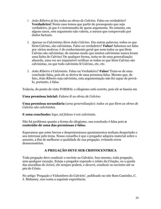 1. João Ribeiro já leu todas as obras de Calvino. Falso ou verdadeiro?
      Verdadeiro! Neste caso temos que partir do pressuposto que seja
      verdadeiro, já que é o testemunho de quem argumenta. No entanto, em
      alguns casos, este argumento não valeria, a menos que comprovado por
      dados factuais.

   2. Apenas os Calvinistas lêem João Calvino. Em outras palavras, todos os que
      lêem Calvino, são calvinistas. Falso ou verdadeiro? Falso! Sabemos ser falso
      por vários motivos: é de conhecimento geral que nem todos os que lêem
      Calvino são calvinistas; do mesmo modo que muitos calvinistas nunca leram
      uma linha de Calvino! De qualquer forma, trata-se de uma generalização
      absurda, uma vez ser impossível verificar se todos os que lêem Calvino são
      calvinistas, ou que todo calvinista lê Calvino, etc, etc.

   3. João Ribeiro é Calvinista. Falso ou Verdadeiro? Falso! Trata-se de uma
      conclusão falsa, pois ele se deriva de uma premissa falsa. Mesmo que, de
      fato, João Ribeiro seja calvinista, esta argumentação não foi capaz de prová-
      lo, portanto, é falsa.

Todavia, do ponto de vista FORMAL o silogismo está correto, pois ele se baseia em

Uma premissa inicial: Fulano lê as obras de Calvino

Uma premissa secundária (uma generalização): todos os que lêem as obras de
Calvino são calvinistas.

E uma conclusão: logo, tal fulano é um calvinista.

Não há problema quanto a forma do silogismo, sua conclusão é falsa pois o
conteúdo de uma das premissas é falso.

Esperamos que estes breves e despretensiosos apontamentos tenham despertado o
seu interesse pelo tema. Nosso conselho é que o pregador adquira material sobre o
assunto, a fim de melhorar a qualidade de sua pregação; evitando erros
desnecessários.

               A PREGAÇÃO DEVE SER CRISTOCENTRICA

Toda pregação deve conduzir o ouvinte ao Calvário. Isso mesmo, toda pregação,
sem qualquer exceção. Esteja o pregador expondo o relato da Criação, ou a queda
das muralhas de Jericó, ele sempre poderá, e deverá, conduzir os ouvintes até os
pés de Cristo.

No artigo ‘Pregação e Vislumbres do Calvário’, publicado no site Bom Caminho, C.
J. Mahaney, nos conta a seguinte experiência:




                                                                                   39
 