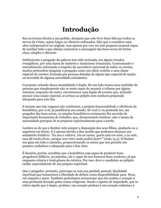 Introdução
Seu eu tivesse direito a um pedido, desejaria que este livro fosse lido por todos os
servos de Cristo, sejam leigos ou obreiros ordenados. Não que o considere uma
obra indispensável ou original, mas apenas por crer ser este pequeno manual capaz
de auxiliar todo o que almeja comunicar a mensagem das boas novas de forma
clara, simples e eficiente.

Infelizmente a pregação da palavra tem sido norteada, em alguns círculos
evangélicos, por uma áurea de mistério e misticismo irracionais. Contrariando o
entendimento reformado a respeito do sacerdócio universal de todos os crentes,
muitos pretendem imaginar a pregação como um ofício restrito a uma classe
especial de crentes, formada por pessoas dotadas de algum tipo especial de unção,
ou investida de alguma autoridade eclesiástica.

O prejuízo oriundo dessa mentalidade é duplo. De um lado temos uma multidão de
pessoas que simplesmente não se sente capaz de assumir a tribuna por alguns
minutos; enquanto do outro, encontramos uma legião de crentes que, achando
possuir uma unção especial, se arrisca ao púlpito sem nenhum preparado
adequado para este fim.

E mesmo que tais enganos não existissem, a própria funcionalidade e eficiência da
homilética, por si só, já justificaria seu estudo. Se você é, ou pretende ser, um
pregador das boas novas, os estudos homiléticos certamente lhe servirão de
importante ferramenta de trabalho; que, desnecessário lembrar, não o isenta da
necessidade precípua de se preparar espiritualmente para a tarefa.

Lembre-se de que o Senhor está sempre a disposição dos seus filhos, ajudando-os a
seguirem em frente. E é apenas devido a Seu auxílio que podemos alcançar um
ministério frutífero: “Eu sou a videira, vós as varas; quem está em mim, e eu nele,
esse dá muito fruto; porque sem mim nada podeis fazer!” (João 15.5). O Senhor
nos guia em todo o caminho, proporcionando os meios que nos permite um
preparo cuidadoso e adequado para a Sua obra.

É ilusório, porém, acreditar que a homilética seja capaz de produzir bons
pregadores bíblicos, no máximo, ela é capaz de nos fornecer bons oradores, já que
enquanto ciência é irmã gêmea da retórica. Por isso, deve o candidato ao púlpito
cuidar especialmente de seu preparo espiritual.

Que o pregador, portanto, preocupe-se com sua piedade pessoal. Qualidade
espiritual que tomaremos a liberdade de definir como disponibilidade para Deus,
em respeito e amor. Também poderíamos acrescentar que ela conduz o coração a
uma profunda devoção pelas coisas religiosas. Sendo o oposto de impiedade, que se
refere àquilo que é ímpio, profano; um coração piedoso é um coração submisso à


                                                                                    4
 