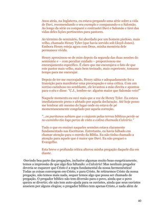 Anos atrás, na Inglaterra, eu estava pregando uma série sobre a vida
             de Davi, recomendando o seu exemplo e comparando-o a Salomão.
             Ao longo da série eu comparei e contrastei Davi e Salomão e tirei das
             vidas deles lições pertinentes para pastores.

             Ao término do seminário, fui abordado por um homem piedoso, mais
             velho, chamado Henry Tyler (que havia servido sob Lloyd-Jones).
             Embora Henry esteja agora com Deus, minha memória dele
             permanece vívida.

             Henry aproximou-se de mim depois da segunda das duas sessões do
             seminário e – com peculiar cuidado – proporcionou-me
             encorajamento específico. É claro que me encorajava o fato de que
             este pastor mais velho, mais bem treinado, mais experiente, tomasse
             tempo para me encorajar.

             Depois de ter me encorajado, Henry sábia e adequadamente fez a
             transição para manifestar uma preocupação e uma crítica. Com um
             sorriso carinhoso no semblante, ele levantou a mão direita e apontou
             para o céu e disse: "C.J., lembre-se: alguém maior que Salomão veio!"

             Naquele momento eu ouvi mais que a voz de Henry Tyler. Eu estava
             imediatamente preso e afetado por aquela declaração. Até hoje posso
             me lembrar até mesmo do lugar onde eu estava de pé
             momentaneamente congelado por aquela correção.

             "...os puritanos sabiam que o viajante pelas terras bíblicas perde-se
             no caminho tão logo perca de vista a colina chamada Calvário."

             Tudo o que eu ensinei naqueles sermões estava claramente
             fundamentado nas Escrituras. Entretanto, eu havia falhado em
             chamar atenção para o enredo da Bíblia. Eu não tinha chamado a
             atenção para aquele que é maior que Davi. Eu não preguei o
             Evangelho.

             Esta breve e profunda crítica alterou minha pregação daquele dia em
             diante.

 Ouvindo boa parte das pregações, inclusive algumas muito boas exegeticamente,
temos a impressão de que algo fica faltando: o Calvário! Mas nenhum pregador
deveria se esquecer que Cristo é a regra fundamental da nossa hermenêutica!
Todas as coisas convergem em Cristo, e para Cristo. Se retirarmos Cristo da nossa
pregação, não temos mais nada, sequer temos algo que possa ser chamado de
pregação. O pregador bíblico não tem diversão para o povo, ainda que o povo
queira se divertir; ele não tem auto-ajuda para os ouvintes, ainda que seus ouvintes
anseiem por alguns elogios; o pregador bíblico tem apenas Cristo, e nada além de



                                                                                  40
 