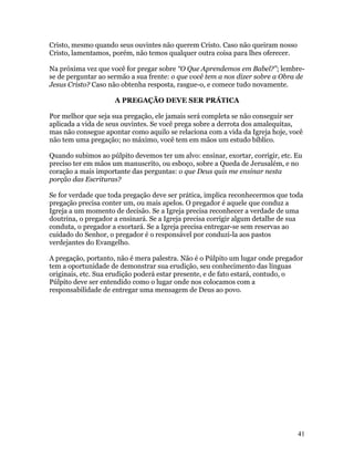 Cristo, mesmo quando seus ouvintes não querem Cristo. Caso não queiram nosso
Cristo, lamentamos, porém, não temos qualquer outra coisa para lhes oferecer.

Na próxima vez que você for pregar sobre “O Que Aprendemos em Babel?”; lembre-
se de perguntar ao sermão a sua frente: o que você tem a nos dizer sobre a Obra de
Jesus Cristo? Caso não obtenha resposta, rasgue-o, e comece tudo novamente.

                     A PREGAÇÃO DEVE SER PRÁTICA

Por melhor que seja sua pregação, ele jamais será completa se não conseguir ser
aplicada a vida de seus ouvintes. Se você prega sobre a derrota dos amalequitas,
mas não consegue apontar como aquilo se relaciona com a vida da Igreja hoje, você
não tem uma pregação; no máximo, você tem em mãos um estudo bíblico.

Quando subimos ao púlpito devemos ter um alvo: ensinar, exortar, corrigir, etc. Eu
preciso ter em mãos um manuscrito, ou esboço, sobre a Queda de Jerusalém, e no
coração a mais importante das perguntas: o que Deus quis me ensinar nesta
porção das Escrituras?

Se for verdade que toda pregação deve ser prática, implica reconhecermos que toda
pregação precisa conter um, ou mais apelos. O pregador é aquele que conduz a
Igreja a um momento de decisão. Se a Igreja precisa reconhecer a verdade de uma
doutrina, o pregador a ensinará. Se a Igreja precisa corrigir algum detalhe de sua
conduta, o pregador a exortará. Se a Igreja precisa entregar-se sem reservas ao
cuidado do Senhor, o pregador é o responsável por conduzi-la aos pastos
verdejantes do Evangelho.

A pregação, portanto, não é mera palestra. Não é o Púlpito um lugar onde pregador
tem a oportunidade de demonstrar sua erudição, seu conhecimento das línguas
originais, etc. Sua erudição poderá estar presente, e de fato estará, contudo, o
Púlpito deve ser entendido como o lugar onde nos colocamos com a
responsabilidade de entregar uma mensagem de Deus ao povo.




                                                                                41
 