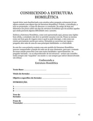 CONHECENDO A ESTRUTURA
                    HOMILÉTICA
Aquele leitor mais familiarizado com estudos sobre pregação certamente já tem
algum contado com algum tipo de Estrutura Homilética. O título, a introdução, a
tese ou proposição, o corpo do discurso e a conclusão. No artigo de hoje nos
falaremos um pouco sobre um tipo de estrutura homilética que irá auxiliar aqueles
que ainda possuem alguma dificuldade com o assunto.

Embora a Estrutura Homilética, como será apresentada aqui, possua uma rigidez
bem nítida, o estudante não deve se permitir assustar com ela. Pense na mesma
como um bom guia de viagem como o qual se pode interagir, e não como um
roteiro previamente escrito por outros. Deixando-se escravizar por regras o
pregador abre mão de uma de suas principais habilidades: a criatividade.

Se este for o seu primeiro contato com este modelo de Estrutura Homilética
procure compreender a função de cada um de seus elementos, para que o restante
do nosso estudo possa fluir com uma maior facilidade e aproveitamento. Ao
pregador iniciante - ou ao desconhecedor de tal estrutura - arrisco um conselho:
tenha sempre este “esqueleto” em mente e o use sempre que estiver desenvolvendo
um esboço.
                                               Conhecendo a
                                            Estrutura Homilética

Texto Base: .............................................

Título do Sermão: ................................................................................

Objetivo específico do Sermão: ............................................................

INTRODUÇÃO:

1. ..........................................................................................................
2. ..........................................................................................................
3. ..........................................................................................................

Tese do
Sermão: ................................................................................................................

Frase de
Transição: ..........................................................................................................




                                                                                                                           42
 