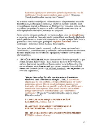 Escrituras alguns passos necessários para alcançarmos uma vida de
          santificação? Se estes passos existem, quais são eles? (Oração de
          Transição utilizando a palavra-chave “passos”)

No primeiro sermão o seu objetivo seria demonstrar a importante de uma vida
de santificação, neste segundo exemplo, o objetivo é ensinar o caminho a ser
percorrido para alcançá-la. Não deve ser difícil perceber como isso pode auxiliar
pregadores que gostam de pregar em série – utilizando uma mesma tese ele
poderá pregar um mês inteiro, sem repetir a pregação!

Numa terceira pregação você pode, por exemplo, falar sobre os benefícios de
se cumprir a vontade de Deus retornando a uma vida de santificação. Fechando
a série, poderíamos ter um sermão evangelístico, no qual o pregar ‘fecha’ tudo o
que ensinou numa mensagem que expões os falsos conceitos sobre a
santificação – concluindo com a chamada do Evangelho.

Espero que tenhamos logrado transmitir o valor do uso de palavras-chave.
Pessoalmente, a consideramos de grande valor, arriscando afirmar ser essa uma
das mais importantes descobertas que o pregador pode fazer sobre a arte de
falar em público.

•   DIVISÕES PRINCIPAIS. O que chamamos de “divisões principais” – que
    podem ser uma, duas ou mais – nada mais são do que o desdobramento
    natural da frase de transição que busca explicar o que é dito na tese. Em
    outras palavras, a tese é o que você quer provar, a oração de transição é
    como você pretende provar, e as “divisões principais” são as provas que
    você tem a apresentar.


          “O que Deus exige de cada um nesta noite é o retorno
          sincero a uma vida de santificação (TESE). É possível que
          alguém que me tem escutado ao longo deste mês pense em “santo”
          como sendo alguém tido em grande estima por algum povo ou
          instituição religiosa. Preciso alertá-lo, porém, de que tal idéia sobre
          santificação é um equivoco. Hoje, quero convidar você a refletir
          comigo sobre os falsos conceitos sobre o que é uma vida de
          santificação” (Oração de Transição utilizando a palavra-chave “
          [falsos] conceitos”)

          I – ALGUNS PENSAM QUE SANTIFICAÇÃO É
          LEGALISMO... Gálatas 2.11-17.

          II – OUTROS PENSAM QUE SANTIFICAÇÃO É
          PERFECCIONISMO... Mateus 23.27-28.

          III – HÁ QUEM PENSE QUE SANTIFICAÇÃO É MÉRITO
          PESSOAL... Lucas 18.10-13.


                                                                                    45
 