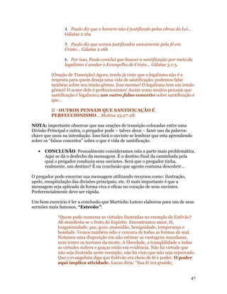 4. Paulo diz que o homem não é justificado pelas obras da Lei...
                Gálatas 2.16a

                5. Paulo diz que somos justificados unicamente pela fé em
                Cristo... Gálatas 2.16b

                6. Por isso, Paulo conclui que buscar a santificação por meio do
                legalismo é anular o Evangelho de Cristo... Gálatas 3.1-5.

          (Oração de Transição) Agora, tendo já visto que o legalismo não é a
          resposta para quem deseja uma vida de santificação; podemos falar
          também sobre seu irmão gêmeo. Isso mesmo! O legalismo tem um irmão
          gêmeo! O nome dele é perfeccionismo! Assim como muitos pensam que
          santificação é legalismo; um outro falso conceito sobre santificação é
          que...

          II - OUTROS PENSAM QUE SANTIFICAÇÃO É
          PERFECCIONISMO... Mateus 23.27-28.

NOTA: importante observar que nas orações de transição colocadas entre uma
Divisão Principal e outra, o pregador pode – talvez deva – fazer uso da palavra-
chave que usou na introdução. Isso fará o ouvinte se lembrar que esta aprendendo
sobre os “falsos conceitos” sobre o que é vida de santificação.

   •   CONCLUSÃO. Pessoalmente consideramos esta a parte mais problemática.
       Aqui se dá o desfecho da mensagem. É o destino final da caminhada pela
       qual o pregador conduziu seus ouvintes. Será que o pregador tinha,
       realmente, um destino? É na conclusão que agente costuma descobrir...

O pregador pode encerrar sua mensagem utilizando recursos como: ilustração,
apelo, recapitulação das divisões principais; etc. O mais importante é que a
mensagem seja aplicada de forma viva e eficaz no coração de seus ouvintes.
Preferencialmente deve ser rápida.

Um bom exercício é ler a conclusão que Martinho Lutero elaborou para um de seus
sermões mais famosos, “Estevão”:

             “Quem pode numerar as virtudes ilustradas no exemplo de Estêvão?
             Ali manifesta-se o fruto do Espírito. Encontramos amor, fé,
             longanimidade, paz, gozo, mansidão, benignidade, temperança e
             bondade. Vemos também ódio e censura de todas as formas de mal.
             Notamos uma disposição em não estimar as vantagens mundanas,
             nem temer os terrores da morte. A liberdade, a tranqüilidade e todas
             as virtudes nobres e graças estão em evidência. Não há virtude que
             não seja ilustrada neste exemplo; não há vício que não seja reprovado.
             Que o evangelista diga que Estêvão era cheio de fé e poder. O poder
             aqui implica atividade. Lucas diria: "Sua fé era grande;


                                                                                47
 