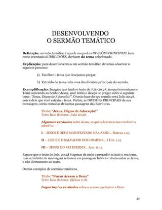 DESENVOLVENDO
                O SERMÃO TEMÁTICO
Definição: sermão temático é aquele no qual as DIVISÕES PRINCIPAIS, bem
como eventuais SUBDIVISÕES, derivam do tema selecionado.

Explicação: para desenvolvermos um sermão temático devemos observar o
seguinte processo:

         a) Escolher o tema que desejamos pregar;

         b) Extraído do tema cada uma das divisões principais do sermão.

Exemplificação: Imagine que lendo o texto de João 20.28, no qual encontramos
Tomé adorando ao Senhor Jesus, você tenha o desejo de pregar sobre o seguinte
tema: “Jesus, Digno de Adoração!”. O texto base do seu sermão será João 20.28,
pois é dele que você extraiu o tema. Porém, as DIVISÕES PRINCIPAIS da sua
mensagem, serão extraídas de outras passagens das Escrituras.

            Título: “Jesus, Digno de Adoração!”
            Texto base do tema: João 20.28.

            Algumas verdades sobre Jesus, as quais devemos nos conduzir a
            adorá-lo:

            I – JESUS É DEUS MANIFESTADO NA CARNE... Mateus 1.23

            II – JESUS É O SALVADOR DOS HOMENS... I Tim. 1.15

            III – JESUS É O REI ETERNO... Apo. 11.15

Repare que o texto de João 20.28 é apenas de onde o pregador extraiu o seu tema,
mas o restante da mensagem se baseia em passagens bíblicas relacionadas ao tema,
e não diretamente ao texto.

Outros exemplos de sermões temáticos.

            Título: “Nosso Acesso a Deus”
            Texto base do tema: Efésios 2.18.

            Importantes verdades sobre o acesso que temos a Deus.


                                                                              49
 