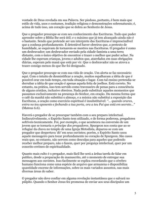 vontade de Deus revelada em sua Palavra. Ser piedoso, portanto, é bem mais que
estilo de vida, usos e costumes, tradição religiosa e demonstrações sobrenaturais; é,
acima de tudo isso, um coração que se dobra ao Senhorio de Jesus.

Que o pregador preocupe-se com seu conhecimento das Escrituras. Tudo que puder
aprender sobre a Bíblia lhe será útil; e o máximo que já tem alcançado ainda não é
o bastante. Sendo que pretende ser um interprete das Escrituras é imprescindível
que a conheça profundamente. É detestável haver obreiros que, a pretexto de
humildade, se esquivam de tornarem-se mestres nas Escrituras. O pregador é como
um desbravador; um desbravador enviado pela cidade faminta a uma terra
distante, com o único objetivo de encontrar e trazer o melhor que puder achar. Na
cidade lhe esperam crianças, jovens e adultos que, atarefados em suas obrigações
diárias, esperam pelo maná que está por vir. Que o desbravador não se atreva a
trazer consigo menos do que lhe foi designado.

Que o pregador preocupe-se com sua vida de oração. Um alerta se faz necessário
aqui. Com o intuito de desmistificar a oração, muitos espalharam a idéia de que é
possível orar em todo tempo, em toda situação e lugar. Com tal ensino pretendia-se
derrubar a idéia de que oração é apenas aquela feita de joelhos. Está correto. No
entanto, na prática, isso tem servido como travesseiro de penas para a consciência
de alguns cristãos, inclusive obreiros. Nada pode substituir aqueles momentos que
passamos exclusivamente na presença do Senhor, em oração. Da mesma forma que
o café da manhã não substitui o almoço, e a música não substitui a exposição das
Escrituras, a oração como exercício espiritual é insubstituível: “... quando orares,
entra no teu aposento e fechando a tua porta, ora a teu Pai que está em secreto...”
(Mateus 6.6).

Haverá o pregador de se preocupar também com o seu preparo intelectual.
Indiscutivelmente, o Espírito Santo tem utilizado, e de forma poderosa, pregadores
sofríveis tecnicamente. Foi, por exemplo, o que aconteceu na conversão de um
jovem que se tornaria o príncipe dos pregadores. Spurgeon nos conta que ao se
refugiar da chuva no templo de uma Igreja Metodista, deparou-se com um
pregador que despertava ‘dó’ em seus ouvintes; porém, o Espírito Santo usou
aquele mensageiro para tocar profundamente no coração de Spurgeon. São casos
reais que, no entanto, não servem como desculpa para aqueles que podendo
receber melhor preparo, não o fazem, quer por preguiça intelectual, quer por um
conceito errôneo de espiritualidade.

Quanto mais culto é o pregador, mais fácil lhe será a árdua tarefa de falar em
publico, desde a preparação do manuscrito, até o momento de entregar sua
mensagem aos ouvintes. Isso facilmente se explica recordando que o cérebro
humano funciona como uma espécie de arquivo que armazena e disponibiliza
quantidade enorme de informações, sobre os mais variados assuntos, nas mais
diversas áreas do saber.

O pregador não deve confiar em alguma revelação instantânea que o salvará no
púlpito. Quando o Senhor Jesus fez promessa de enviar aos seus discípulos um


                                                                                    5
 