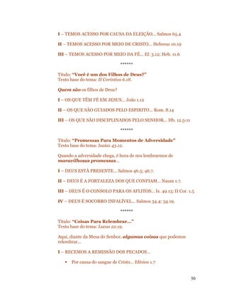 I – TEMOS ACESSO POR CAUSA DA ELEIÇÃO... Salmos 65.4

II – TEMOS ACESSO POR MEIO DE CRISTO... Hebreus 10.19

III – TEMOS ACESSO POR MEIO DA FÉ... Ef. 3.12; Heb. 11.6

                                ******

Título: “Você é um dos Filhos de Deus?”
Texto base do tema: II Coríntios 6.18.

Quem são os filhos de Deus?

I – OS QUE TÊM FÉ EM JESUS... João 1.12

II – OS QUE SÃO GUIADOS PELO ESPIRITO... Rom. 8.14

III – OS QUE SÃO DISCIPLINADOS PELO SENHOR... Hb. 12.5-11

                                ******

Título: “Promessas Para Momentos de Adversidade”
Texto base do tema: Isaías 43.12.

Quando a adversidade chega, é hora de nos lembrarmos de
maravilhosas promessas...

I – DEUS ESTÁ PRESENTE... Salmos 46.5; 46.7.

II – DEUS É A FORTALEZA DOS QUE CONFIAM... Naum 1.7.

III – DEUS É O CONSOLO PARA OS AFLITOS... Is. 49.13; II Cor. 1.5

IV – DEUS É SOCORRO INFALÍVEL... Salmos 34.4; 34.19.

                                ******

Título: “Coisas Para Relembrar...”
Texto base do tema: Lucas 22.19.

Aqui, diante da Mesa do Senhor, algumas coisas que podemos
relembrar...

I – RECEMOS A REMISSÃO DOS PECADOS...

      Por causa do sangue de Cristo... Efésios 1.7


                                                              50
 