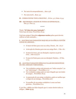    Por meio do arrependimento... Atos 2.38

      Por meio da fé... Rom. 5.2

II – FOMOS FEITOS ‘NOVA CRIATURA’... II Cor. 5.17; Rom. 6.3,4.

III – RECEBEMOS A MAIOR DE TODAS AS ESPERANÇAS...
       Tito 3.7; Tito 2.3.

                                ******

Título: “O Valor de uma Amizade”.
Texto base do tema: Provérbios 18.24.

Você tem amigos? Descubra algumas razões pelas quais deveria
cultivar as boas amizades...

I – ALGUMAS DAS PASSAGENS MAIS BELAS DA BÍBLIA CONTÉM
CENAS DE AMIZADE...

       •   O Amor de Rute para com sua sobra, Noemi... Rt. 1.16,17

       •   A devoção de Jônatas para com seu amigo Davi... I Sm. 18.1

       •   O amor de Jesus, por um discípulo, expresso ao pé da
           Cruz... João 19.25-27

       •   O amor de Paulo para com seu discípulo Timóteo... II Tim.
           1.1-4.

II – ALGUMAS PASSAGENS BÍBLICAS FALAM DOS BENEFÍCIOS
DE UMA AMIZADE VERDADEIRA...

       •   Um verdadeiro amigo está presente em “todas estações”; ou
           em “todo tempo”... Provérbios 17.17
       •   Um verdadeiro amigo pode ser mais chegado que um irmão
           de sangue... Provérbios 18.24

       •   A repreensão de um amigo verdadeiro, pode ser melhor que
           o elogio de um inimigo... Provérbios 26.7

       •   O conselho de um amigo verdadeiro é como um bem
           precioso... Provérbios 27.9

E, por fim, a Bíblia nos falar daquele que é o maior dentre todos os
amigos... João 15.13.

                                                                       51
 