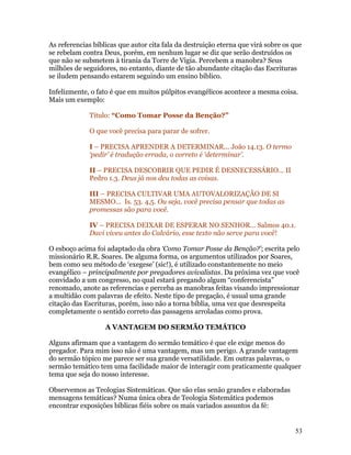 As referencias bíblicas que autor cita fala da destruição eterna que virá sobre os que
se rebelam contra Deus, porém, em nenhum lugar se diz que serão destruídos os
que não se submetem à tirania da Torre de Vigia. Percebem a manobra? Seus
milhões de seguidores, no entanto, diante de tão abundante citação das Escrituras
se iludem pensando estarem seguindo um ensino bíblico.

Infelizmente, o fato é que em muitos púlpitos evangélicos acontece a mesma coisa.
Mais um exemplo:

             Título: “Como Tomar Posse da Benção?”

             O que você precisa para parar de sofrer.

             I – PRECISA APRENDER A DETERMINAR... João 14.13. O termo
             ‘pedir’ é tradução errada, o correto é ‘determinar’.

             II – PRECISA DESCOBRIR QUE PEDIR É DESNECESSÁRIO... II
             Pedro 1.3. Deus já nos deu todas as coisas.

             III – PRECISA CULTIVAR UMA AUTOVALORIZAÇÃO DE SI
             MESMO... Is. 53. 4,5. Ou seja, você precisa pensar que todas as
             promessas são para você.

             IV – PRECISA DEIXAR DE ESPERAR NO SENHOR... Salmos 40.1.
             Davi viveu antes do Calvário, esse texto não serve para você!

O esboço acima foi adaptado da obra ‘Como Tomar Posse da Benção?’; escrita pelo
missionário R.R. Soares. De alguma forma, os argumentos utilizados por Soares,
bem como seu método de ‘exegese’ (sic!), é utilizado constantemente no meio
evangélico – principalmente por pregadores avivalistas. Da próxima vez que você
convidado a um congresso, no qual estará pregando algum “conferencista”
renomado, anote as referencias e perceba as manobras feitas visando impressionar
a multidão com palavras de efeito. Neste tipo de pregação, é usual uma grande
citação das Escrituras, porém, isso não a torna bíblia, uma vez que desrespeita
completamente o sentido correto das passagens arroladas como prova.

                   A VANTAGEM DO SERMÃO TEMÁTICO

Alguns afirmam que a vantagem do sermão temático é que ele exige menos do
pregador. Para mim isso não é uma vantagem, mas um perigo. A grande vantagem
do sermão tópico me parece ser sua grande versatilidade. Em outras palavras, o
sermão temático tem uma facilidade maior de interagir com praticamente qualquer
tema que seja do nosso interesse.

Observemos as Teologias Sistemáticas. Que são elas senão grandes e elaboradas
mensagens temáticas? Numa única obra de Teologia Sistemática podemos
encontrar exposições bíblicas fiéis sobre os mais variados assuntos da fé:


                                                                                   53
 