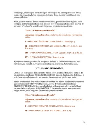 soterologia, escatologia, harmatiologia, cristologia, etc. Transpondo isso para o
campo da pregação, talvez possamos desfrutar desta mesma versatilidade em
nossos púlpitos.

Aliás, quando se trata de um sermão doutrinário, podemos utilizar alguma obra
teológica confiável como base para o nosso esboço inicial; cabendo-nos o dever de
abranger e ‘rechear’ o sermão com elementos oratórios e expositivos.

             Título: “A Natureza do Pecado”

             Algumas verdades sobre a natureza do pecado que você precisa
             saber:

             I – O PECADO É SEMPRE CONTRA DEUS... Salmos 51.4

             II – O PECADO CONDENA A SI MESMO... Mt. 27.3-5; At. 5.1-10;
             Rm. 6.23

             III – O PECADO CORROMPE... I Cor. 15.33; Sl. 1.1; Gl. 5.9; Jd. 23

             IV – O PECADO ESCRAVIZA... Rom. 7.14,15.

A proposta de esboço acima foi adaptada do livro ‘A Doutrina do Pecado e da
Salvação’, de Donald. D. Tuner, publicado pela Imprensa Batista Regular.

                          UTILIZANDO SUBDIVIÕES

Cremos ter conseguido demonstrar o básico sobre o sermão temático: trata-se de
um esboço no qual suas DIVISÕES PRINCIPAIS nascem diretamente do tema, e o
texto base, quando presente, apenas nos fornece o tema que iremos tratar.

Tendo estabelecido este ponto, resta-nos lembrá-los de que podem existir sermões
que contam com SUBDIVISÕES; ou seja, novas divisões subordinadas as
DIVISÕES PRINCIPAIS. No exemplo abaixo, utilizamos as referencias bíblicas
para estabelecer algumas SUBDIVISÕES. O risco aqui é tornar o sermão muito
longo; porém, cada pregador deve ter seu próprio critério.

             Título: “A Natureza do Pecado”

             Algumas verdades sobre a natureza do pecado que você precisa
             saber:

             I – O PECADO É SEMPRE CONTRA DEUS... Salmos 51.4.

             II – O PECADO CONDENA A SI MESMO... Rm. 6.23.




                                                                                    54
 