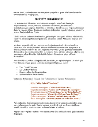 outras. Aqui, o critério deve ser sempre do pregador – que é o único sabedor das
necessidades da congregação.

                         PROPOSTA DE EXERCÍCIOS

1 – Anote numa folha cada um dos temas a seguir: benefícios da oração,
impedimentos a oração, bênçãos através do sofrimento, resultados da
incredulidade, as alegrias do crente, os benefícios da salvação, as responsabilidades
da nova vida, as glórias do céu, as mentiras do Inimigo, características de um servo,
provas da divindade de Cristo.

Tendo anotado cada um destes temas, procure por passagens bíblicas relacionadas
e elabora um esboço temático para cada um destes temas. Armazene-os para uso
futuro.

2 – Toda terça-feira há um culto em sua Igreja denominado: Examinando as
Escrituras. Em outras palavras, trata-se de um culto doutrinário. Seu pastor, o
irmão Antonio Cândido, lhe fez a seguinte proposta: “Quero que você tome conta
destes cultos no próximo semestre. Meu desejo é que o irmão alimente a Igreja com
mensagens sobre: Família, Vida Cristã, Seitas e Heresias, e sobre o Credo
Apostólico”.

Para atender tal pedido você precisará, em média, de 24 mensagens. De modo que
você decidiu pregar quatro séries de mensagens tópicas, a saber:

   •   Vida Cristã Vitoriosa
   •   Lar Cristão Vitorioso
   •   Conhecendo o Credo Apostólico
   •   Defendendo-se das Heresias

Cada uma destas séries contará com vários sermões tópicos. Por exemplo:

                    Série: “Vida Cristã Vitoriosa”

                    Primeira mensagem: “Como Crescer na Fé?”
                    Segunda mensagem: “Como se Proteger do Inimigo?”
                    Terceira mensagem: “Como Suportar as Tribulações?”
                    Quarta mensagem: “Como Ser Útil na Casa de Deus?”
                    Quinta mensagem: “Como Conduzir Outros à Fé?”
                    Sexta mensagem: “Como Esperar a Vinda de Cristo?”

Para cada série de mensagens você precisa desenvolver temas relacionados, uma
para cada sermão da série. E cada tema de sermão deverá ser desenvolvido no
modelo temático: um texto base, mais as divisões principais.

Pegou o jeito? Agora é hora de você desenvolver cada uma das séries que acabamos
de propor.


                                                                                   56
 