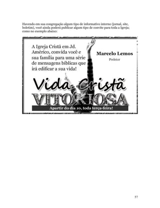 Havendo em sua congregação algum tipo de informativo interno (jornal, site,
boletim), você ainda poderá publicar algum tipo de convite para toda a Igreja;
como no exemplo abaixo:




                                                                                 57
 