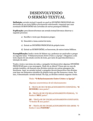 DESENVOLVENDO
                  O SERMÃO TEXTUAL
Definição: sermão textual é aquele no qual as DIVISÕES PRINCIPAIS são
derivadas de um texto bíblico previamente selecionado; enquanto que suas
eventuais SUBDIVISÕES são extraídas de outras passagens bíblicas.

Explicação: para desenvolvermos um sermão textual devemos observar o
seguinte processo:

          a) Escolher o texto que desejamos pregar;

          b) Descobrir o tema central do texto;

          c) Extrair as DIVISÕES PRINCIPAS do próprio texto

          d) Extrair as SUBDIVISÕES, se houverem, de outros textos bíblicos.

Exemplificação: lendo o texto de Salmos 23.1 podemos ser motivados a pregar
no seguinte tema: “O Relacionamento Entre Cristo e a Igreja”. Chegamos a este
texto depois de um estudo correto do texto, por meio do qual descobrirmos a
intenção do autor.

Tendo o texto e seu tema em mãos, o pregador irá desenvolver algumas DIVISÕES
PRINCIPAIS para a sua mensagem. Onde ele as obterá? Vimos que no caso do
sermão temático, ele buscará suas divisões centrais em outras passagens das
Escrituras. Aqui, no sermão textual, o pregador deverá desenvolver tais divisões
com base em elementos extraídos do próprio texto que lhe forneceu o tema. Por
isso, é denominado: sermão textual. Ou seja, as divisões centrais seguem o texto.

                   Título: “O Relacionamento Entre Cristo e a Igreja”

                   Algumas características de tal relacionamento:

                   I – TRATA-SE DE UM RELACIONAMENTO CONFIÁVEL: “O
                   SENHOR é meu pastor”.

                   II – TRATA-SE DE UM RELACIONAMENTO PESSOAL; “O
                   Senhor é MEU pastor”.

                   III – TRATA-SE DE UM RELACIONAMENTO CONSTANTE:
                   “O Senhor É meu pastor”.

                   IV – TRATA-SE DE UM RELACIONAMENTO EM AMOR: “O
                   Senhor é meu PASTOR!”.


                                                                                58
 