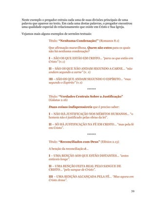 Neste exemplo o pregador extraiu cada uma de suas divisões principais de uma
palavra que aparece no texto. Em cada uma destas palavras, o pregador encontrou
uma qualidade especial do relacionamento que existe em Cristo e Sua Igreja.

Vejamos mais alguns exemplos de sermões textuais:

                   Título: “Nenhuma Condenação!” (Romanos 8.1)

                   Que afirmação maravilhosa. Quem são estes para os quais
                   não há nenhuma condenação?

                   I – SÃO OS QUE ESTÃO EM CRISTO... “para os que estão em
                   Cristo” (v.1)

                   II – SÃO OS QUE NÃO ANDAM SEGUNDO A CARNE... “não
                   andam segundo a carne” (v. 1)

                   III – SÃO OS QUE ANDAM SEGUNDO O ESPÍRITO... “mas
                   segundo o Espírito” (v.1)

                                               ******

                   Título: “Verdades Centrais Sobre a Justificação”
                   (Gálatas 2.16)

                   Duas coisas indispensáveis que é preciso saber:

                   I – NÃO HÁ JUSTIFICAÇÃO NOS MÉRITOS HUMANOS... “o
                   homem não é justificado pelas obras da lei”.

                   II – SÓ HÁ JUSTIFICAÇÃO NA FÉ EM CRISTO... “mas pela fé
                   em Cristo”.

                                               ******

                   Título: “Reconciliados com Deus” (Efésios 2.13)

                   A benção da reconciliação é...

                   I – UMA BENÇÃO AOS QUE ESTÃO DISTANTES... “antes
                   estáveis longe”.

                   II – UMA BENÇÃO FEITA REAL PELO SANGUE DE
                   CRISTO... “pelo sangue de Cristo”.

                   III – UMA BENÇÃO ALCANÇADA PELA FÉ... “Mas agora em
                   Cristo Jesus”.


                                                                              59
 
