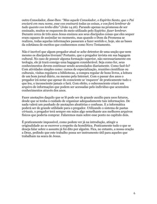 outro Consolador, disse-lhes: “Mas aquele Consolador, o Espírito Santo, que o Pai
enviará em meu nome, esse vos ensinará todas as coisas, e vos fará lembrar de
tudo quanto vos tenho dito” (João 14.26). Parando apenas na promessa de ser
ensinado, muitos se esquecem do meio utilizado pelo Espírito: fazer lembrar.
Durante cerca de três anos Jesus ensinou aos seus discípulos coisas que eles sequer
eram capazes de assimilar no momento, mas quando o Dom da Promessa se
realizou, todas aquelas informações passaram a fazer sentido e, hoje, são as bases
da coletânea de escritos que conhecemos como Novo Testamento.

Não é incrível que algum pregador atual se ache detentor de uma unção que nem
mesmo os discípulos tiveram? Portanto, que o pregador invista em sua bagagem
cultural. No caso de possuir alguma formação superior, não necessariamente em
teologia, ele já trará consigo uma bagagem considerável. Seja como for, seus
conhecimentos devem continuar sendo acumulados diariamente. Como fazê-lo?
Com atividades simples como: cursos de especialização, reuniões cientificas ou
culturais, visitas regulares a bibliotecas, a compra regular de bons livros, a leitura
de um bom jornal diário, ou mesmo pela Internet. Com o passar dos anos o
pregador irá notar que apesar do consciente se ‘esquecer’ de praticamente tudo o
que leu, o inconsciente jamais o fará. Com efeito, o subconsciente criará um
arquivo de informações que podem ser acessadas pelo indivíduo que acumulou
conhecimentos através dos anos.

Fazer anotações daquilo que se lê pode ser de grande auxilio para usos futuros,
desde que se tenha o cuidado de organizar adequadamente tais informações. De
nada valerá um punhado de anotações aleatórias e confusas. E a informática
poderá ser de grande utilidade para o pregador. Utilizando o sistema de pastas
virtuais, o pregador terá sempre em mãos algo semelhante aos melhores arquivos
físicos que poderia comprar. Falaremos mais sobre esse ponto no capítulo dois.

É praticamente impossível, como podem ver já na introdução, atingir a
originalidade ao se escrever a respeito da homilética. Praticamente tudo o que se
deseja falar sobre o assunto já foi dito por alguém. Fica, no entanto, a nossa oração
a Deus, pedindo que este trabalho possa ser instrumento útil para aqueles que
trabalham na seara de Jesus.




                                                                                         6
 