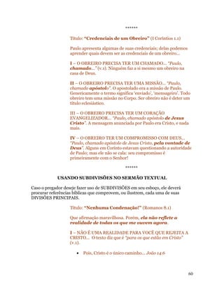 ******

                   Título: “Credenciais de um Obreiro” (I Coríntios 1.1)

                   Paulo apresenta algumas de suas credenciais; delas podemos
                   aprender quais devem ser as credenciais de um obreiro...

                   I – O OBREIRO PRECISA TER UM CHAMADO... “Paulo,
                   chamado...” (v.1). Ninguém faz a si mesmo um obreiro na
                   casa de Deus.

                   II – O OBREIRO PRECISA TER UMA MISSÃO... “Paulo,
                   chamado apóstolo”. O apostolado era a missão de Paulo.
                   Genericamente o termo significa ‘enviado’, ‘mensageiro’. Todo
                   obreiro tem uma missão no Corpo. Ser obreiro não é deter um
                   título eclesiástico.

                   III – O OBREIRO PRECISA TER UM CORAÇÃO
                   EVANGELIZADOR... “Paulo, chamado apóstolo de Jesus
                   Cristo”. A mensagem anunciada por Paulo era Cristo, e nada
                   mais.

                   IV – O OBREIRO TER UM COMPROMISSO COM DEUS...
                   “Paulo, chamado apóstolo de Jesus Cristo, pela vontade de
                   Deus”. Alguns em Corínto estavam questionando a autoridade
                   de Paulo; mas ele não se cala: seu compromisso é
                   primeiramente com o Senhor!

                                                ******

            USANDO SUBDIVISÕES NO SERMÃO TEXTUAL

Caso o pregador deseje fazer uso de SUBDIVISÕES em seu esboço, ele deverá
procurar referências bíblicas que comprovem, ou ilustrem, cada uma de suas
DIVISÕES PRINCIPAIS.

                   Título: “Nenhuma Condenação!” (Romanos 8.1)

                   Que afirmação maravilhosa. Porém, ela não reflete a
                   realidade de todas os que me ouvem agora.

                   I – NÃO É UMA REALIDADE PARA VOCÊ QUE REJEITA A
                   CRISTO... O texto diz que é “para os que estão em Cristo”
                   (v.1).

                      •   Pois, Cristo é o único caminho... João 14.6



                                                                                60
 