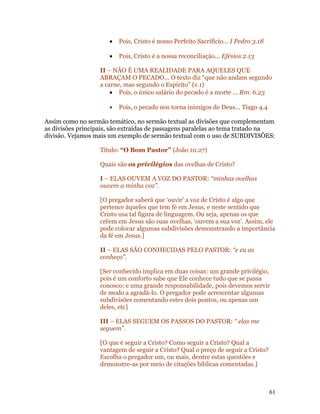 •   Pois, Cristo é nosso Perfeito Sacrifício... I Pedro 3.18

                      •   Pois, Cristo é a nossa reconciliação... Efésios 2.13

                   II – NÃO É UMA REALIDADE PARA AQUELES QUE
                   ABRAÇAM O PECADO... O texto diz “que não andam segundo
                   a carne, mas segundo o Espírito” (v.1)
                       • Pois, o único salário do pecado é a morte ... Rm. 6.23

                      •   Pois, o pecado nos torna inimigos de Deus... Tiago 4.4

Assim como no sermão temático, no sermão textual as divisões que complementam
as divisões principais, são extraídas de passagens paralelas ao tema tratado na
divisão. Vejamos mais um exemplo de sermão textual com o uso de SUBDIVISÕES:

                   Título: “O Bom Pastor” (João 10.27)

                   Quais são os privilégios das ovelhas de Cristo?

                   I – ELAS OUVEM A VOZ DO PASTOR: “minhas ovelhas
                   ouvem a minha voz”.

                   [O pregador saberá que ‘ouvir’ a voz de Cristo é algo que
                   pertence àqueles que tem fé em Jesus, e neste sentido que
                   Cristo usa tal figura de linguagem. Ou seja, apenas os que
                   crêem em Jesus são suas ovelhas, ‘ouvem a sua voz’. Assim, ele
                   pode colocar algumas subdivisões demonstrando a importância
                   da fé em Jesus.]

                   II – ELAS SÃO CONHECIDAS PELO PASTOR: “e eu as
                   conheço”.

                   [Ser conhecido implica em duas coisas: um grande privilégio,
                   pois é um conforto sabe que Ele conhece tudo que se passa
                   conosco; e uma grande responsabilidade, pois devemos servir
                   de modo a agradá-lo. O pregador pode acrescentar algumas
                   subdivisões comentando estes dois pontos, ou apenas um
                   deles, etc]

                   III – ELAS SEGUEM OS PASSOS DO PASTOR: “ elas me
                   seguem”.

                   [O que é seguir a Cristo? Como seguir a Cristo? Qual a
                   vantagem de seguir a Cristo? Qual o preço de seguir a Cristo?
                   Escolha o pregador um, ou mais, dentre estas questões e
                   demonstre-as por meio de citações bíblicas comentadas.]



                                                                                     61
 