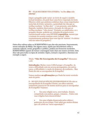 IV – ELAS RECEBEM VIDA ETERNA: “eu lhes dou vida
                   eterna”.

                   [Aqui o pregador pode variar: ao invés de seguir o modelo
                   textual-temático, ele pode fazer uma breve exposição do texto.
                   Observe o leito que podemos enfatizar duas coisas importantes
                   nesta fala de Cristo: primeiro, a gratuidade da vida que as
                   ovelhas recebem: “eu lhes dou” – é um presente, uma dádiva.
                   Segundo, também observamos a duração da vida que as
                   ovelhas recebem: “vida eterna”. Portanto, as subdivisões, se o
                   pregador desejar, poderão ser retiradas do próprio texto;
                   caracterizando assim, uma DIVISÃO expositiva, mesmo que
                   o restante do sermão continue sento ‘textual’. Aliás,
                   constantemente podemos fazer esse tipo de ‘mistura’. O critério
                   está nas mãos do pregador.]

Outra dica valiosa sobre as SUBDIVISÕES é que elas não precisam, forçosamente,
serem retiradas da Bíblia. Em alguns casos, aquilo que descobrimos sobre o
contexto cultural, social, geográfico e político, podem nos fornecem excelentes
SUBDIVISÕES capazes de tornar a mensagem mais clara aos nossos ouvintes. Esta
dica vale para todos os tipos de sermões: tópico, textual e expositivo. Daremos um
exemplo a seguir.

                   Título: “Não Me Envergonho do Evangelho” (Romanos
                   1.16)

                   Introdução: Muitas vezes é difícil pregar o Evangelho. As
                   vezes a dificuldade está em severas perseguições; em outros
                   casos, a dificuldade é o medo do desprezo, da zombaria... Mas
                   Paulo diz não se envergonhar do Evangelho!

                   Vamos analisar as afirmações que Paulo faz neste versículo
                   mais de perto:

                   I – DO QUE PAULO NÃO SE ENVERGONHAVA? Ele não se
                   envergonhada do Evangelho! Porém, aos olhos naturais,
                   certamente parecia ter ele muitos motivos para se envergonhar
                   do Evangelho! Vejamos:

                          •      Era uma religião nova, sem tradição. Estaria
                          competindo com judeus, gregos, romanos... Todos com
                          suas religiões bem desenvolvidas!

                          •      Era uma religião desprezada pelos sábios e
                          poderosos do seu tempo. Você sabia que muitos diziam
                          que a fé cristã era “mera superstição”?



                                                                                62
 
