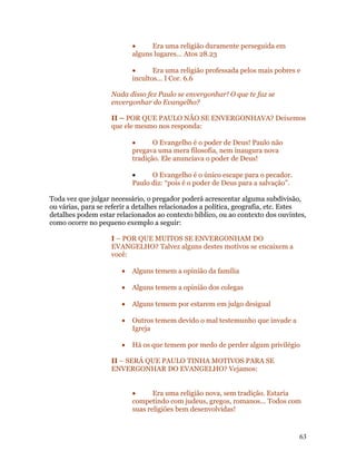 •     Era uma religião duramente perseguida em
                           alguns lugares... Atos 28.23

                           •      Era uma religião professada pelos mais pobres e
                           incultos... I Cor. 6.6

                    Nada disso fez Paulo se envergonhar! O que te faz se
                    envergonhar do Evangelho?

                    II – POR QUE PAULO NÃO SE ENVERGONHAVA? Deixemos
                    que ele mesmo nos responda:

                           •      O Evangelho é o poder de Deus! Paulo não
                           pregava uma mera filosofia, nem inaugura nova
                           tradição. Ele anunciava o poder de Deus!

                           •     O Evangelho é o único escape para o pecador.
                           Paulo diz: “pois é o poder de Deus para a salvação”.

Toda vez que julgar necessário, o pregador poderá acrescentar alguma subdivisão,
ou várias, para se referir a detalhes relacionados a política, geografia, etc. Estes
detalhes podem estar relacionados ao contexto bíblico, ou ao contexto dos ouvintes,
como ocorre no pequeno exemplo a seguir:

                    I – POR QUE MUITOS SE ENVERGONHAM DO
                    EVANGELHO? Talvez alguns destes motivos se encaixem a
                    você:

                       •   Alguns temem a opinião da família

                       •   Alguns temem a opinião dos colegas

                       •   Alguns temem por estarem em julgo desigual

                       •   Outros temem devido o mal testemunho que invade a
                           Igreja

                       •   Há os que temem por medo de perder algum privilégio

                    II – SERÁ QUE PAULO TINHA MOTIVOS PARA SE
                    ENVERGONHAR DO EVANGELHO? Vejamos:


                           •      Era uma religião nova, sem tradição. Estaria
                           competindo com judeus, gregos, romanos... Todos com
                           suas religiões bem desenvolvidas!


                                                                                  63
 