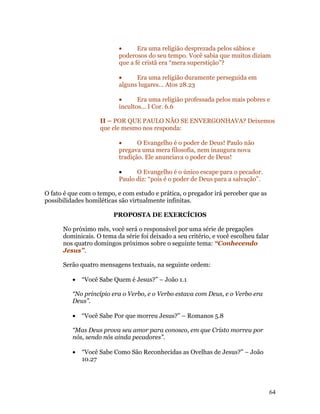 •      Era uma religião desprezada pelos sábios e
                          poderosos do seu tempo. Você sabia que muitos diziam
                          que a fé cristã era “mera superstição”?

                          •     Era uma religião duramente perseguida em
                          alguns lugares... Atos 28.23

                          •      Era uma religião professada pelos mais pobres e
                          incultos... I Cor. 6.6

                    II – POR QUE PAULO NÃO SE ENVERGONHAVA? Deixemos
                    que ele mesmo nos responda:

                          •      O Evangelho é o poder de Deus! Paulo não
                          pregava uma mera filosofia, nem inaugura nova
                          tradição. Ele anunciava o poder de Deus!

                          •     O Evangelho é o único escape para o pecador.
                          Paulo diz: “pois é o poder de Deus para a salvação”.

O fato é que com o tempo, e com estudo e prática, o pregador irá perceber que as
possibilidades homiléticas são virtualmente infinitas.

                        PROPOSTA DE EXERCÍCIOS

      No próximo mês, você será o responsável por uma série de pregações
      dominicais. O tema da série foi deixado a seu critério, e você escolheu falar
      nos quatro domingos próximos sobre o seguinte tema: “Conhecendo
      Jesus”.

      Serão quatro mensagens textuais, na seguinte ordem:

          •   “Você Sabe Quem é Jesus?” – João 1.1

          “No princípio era o Verbo, e o Verbo estava com Deus, e o Verbo era
          Deus”.

          •   “Você Sabe Por que morreu Jesus?” – Romanos 5.8

          “Mas Deus prova seu amor para conosco, em que Cristo morreu por
          nós, sendo nós ainda pecadores”.

          •   “Você Sabe Como São Reconhecidas as Ovelhas de Jesus?” – João
              10.27




                                                                                      64
 