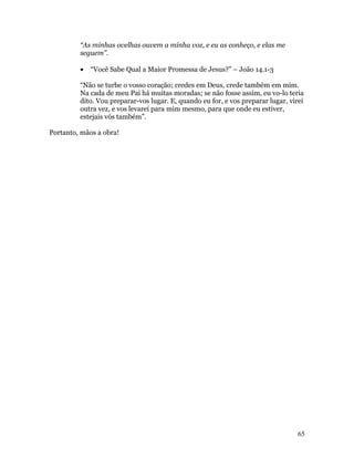 “As minhas ovelhas ouvem a minha voz, e eu as conheço, e elas me
         seguem”.

         •   “Você Sabe Qual a Maior Promessa de Jesus?” – João 14.1-3

         “Não se turbe o vosso coração; credes em Deus, crede também em mim.
         Na cada de meu Pai há muitas moradas; se não fosse assim, eu vo-lo teria
         dito. Vou preparar-vos lugar. E, quando eu for, e vos preparar lugar, virei
         outra vez, e vos levarei para mim mesmo, para que onde eu estiver,
         estejais vós também”.

Portanto, mãos a obra!




                                                                                  65
 