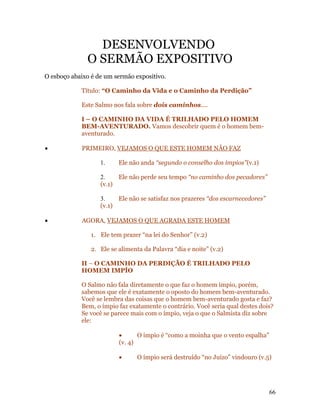 DESENVOLVENDO
              O SERMÃO EXPOSITIVO
O esboço abaixo é de um sermão expositivo.

            Título: “O Caminho da Vida e o Caminho da Perdição”

            Este Salmo nos fala sobre dois caminhos....

            I – O CAMINHO DA VIDA É TRILHADO PELO HOMEM
            BEM-AVENTURADO. Vamos descobrir quem é o homem bem-
            aventurado.

•           PRIMEIRO, VEJAMOS O QUE ESTE HOMEM NÃO FAZ

                   1.     Ele não anda “segundo o conselho dos ímpios”(v.1)

                   2.    Ele não perde seu tempo “no caminho dos pecadores”
                   (v.1)

                   3.    Ele não se satisfaz nos prazeres “dos escarnecedores”
                   (v.1)

•           AGORA, VEJAMOS O QUE AGRADA ESTE HOMEM

                1. Ele tem prazer “na lei do Senhor” (v.2)

                2. Ele se alimenta da Palavra “dia e noite” (v.2)

            II – O CAMINHO DA PERDIÇÃO É TRILHADO PELO
            HOMEM IMPÍO

            O Salmo não fala diretamente o que faz o homem ímpio, porém,
            sabemos que ele é exatamente o oposto do homem bem-aventurado.
            Você se lembra das coisas que o homem bem-aventurado gosta e faz?
            Bem, o ímpio faz exatamente o contrário. Você seria qual destes dois?
            Se você se parece mais com o ímpio, veja o que o Salmista diz sobre
            ele:

                          •      O ímpio é “como a moinha que o vento espalha”
                          (v. 4)

                          •      O ímpio será destruído “no Juízo” vindouro (v.5)




                                                                                 66
 