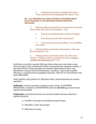 •     O ímpio não terá parte na alegria dos santos:
                           “nem os pecadores na congregação dos santos” (v.5)

             III – O CAMINHO DA VIDA CONDUZ O HOMEM BEM-
             AVENTURADO A UM DESTINO INFINITAMENTE
             MELHOR!

                    1.    O Homem Bem-aventurado será comparável a uma bela
                    árvore. Mas, não uma árvore qualquer... (v.3)

                           •      Uma arvore plantada junto a ribeiros de águas;

                           •      Uma árvore que não deixa de produzir;

                           •     Uma árvore que nunca envelhece: “as suas folhas
                           não cairão”.

                    2.     O Homem Bem-aventurado será prospero: “tudo que
                    fizer prosperará” (v.3)

                    3.   O Homem Bem-aventurado estará até o fim com o
                    Senhor: “o Senhor conhece o caminho dos justos; porém o
                    caminho dos ímpios perecerá” (v.6).

Facilmente se percebe a grande diferença deste esboço para com todos os que
vimos até agora. Aqui, praticamente todos os elementos que compõem o esboço, e
que desenvolvem o tema principal, são extraídos diretamente do texto, seja
literalmente, seja por meio de interpretação e paráfrase. Aqui reside a grande
diferença, e o grande poder da pregação expositiva. Além de ser está também a sua
maior dificuldade.

Neste capítulo, como podem ver, falaremos sobre o desenvolvimento do sermão
expositivo.

Definição: sermão expositivo é aquele no qual o tema, as DIVISÕES
PRINCIPAIS, e também as SUBDIVISÕES, derivam do texto que estará sendo
exposto pelo pregador.

Explicação: para desenvolvermos um sermão temático devemos observar o
seguinte processo:

          a) Escolher a pericópe que desejamos pregar/expor;

          b) Descobrir o ‘telos’ da pericópe.

          c) Selecionar um tema.



                                                                                   67
 