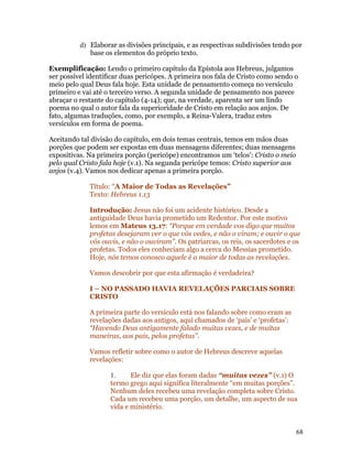 d) Elaborar as divisões principais, e as respectivas subdivisões tendo por
             base os elementos do próprio texto.

Exemplificação: Lendo o primeiro capítulo da Epístola aos Hebreus, julgamos
ser possível identificar duas pericópes. A primeira nos fala de Cristo como sendo o
meio pelo qual Deus fala hoje. Esta unidade de pensamento começa no versículo
primeiro e vai até o terceiro verso. A segunda unidade de pensamento nos parece
abraçar o restante do capítulo (4-14); que, na verdade, aparenta ser um lindo
poema no qual o autor fala da superioridade de Cristo em relação aos anjos. De
fato, algumas traduções, como, por exemplo, a Reina-Valera, traduz estes
versículos em forma de poema.

Aceitando tal divisão do capítulo, em dois temas centrais, temos em mãos duas
porções que podem ser expostas em duas mensagens diferentes; duas mensagens
expositivas. Na primeira porção (pericópe) encontramos um ‘telos’: Cristo o meio
pelo qual Cristo fala hoje (v.1). Na segunda pericópe temos: Cristo superior aos
anjos (v.4). Vamos nos dedicar apenas a primeira porção.

             Título: “A Maior de Todas as Revelações”
             Texto: Hebreus 1.13

             Introdução: Jesus não foi um acidente histórico. Desde a
             antiguidade Deus havia prometido um Redentor. Por este motivo
             lemos em Mateus 13.17: “Porque em verdade vos digo que muitos
             profetas desejaram ver o que vós vedes, e não o viram; e ouvir o que
             vós ouvis, e não o ouviram”. Os patriarcas, os reis, os sacerdotes e os
             profetas. Todos eles conheciam algo a cerca do Messias prometido.
             Hoje, nós temos conosco aquele é a maior de todas as revelações.

             Vamos descobrir por que esta afirmação é verdadeira?

             I – NO PASSADO HAVIA REVELAÇÕES PARCIAIS SOBRE
             CRISTO

             A primeira parte do versículo está nos falando sobre como eram as
             revelações dadas aos antigos, aqui chamados de ‘pais’ e ‘profetas’:
             “Havendo Deus antigamente falado muitas vezes, e de muitas
             maneiras, aos pais, pelos profetas”.

             Vamos refletir sobre como o autor de Hebreus descreve aquelas
             revelações:

                    1.     Ele diz que elas foram dadas “muitas vezes” (v.1) O
                    termo grego aqui significa literalmente “em muitas porções”.
                    Nenhum deles recebeu uma revelação completa sobre Cristo.
                    Cada um recebeu uma porção, um detalhe, um aspecto de sua
                    vida e ministério.


                                                                                   68
 
