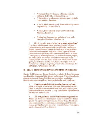 •   A Samuel, Deus revelou que o Messias seria da
                  linhagem de David... II Samuel 7.12-16.
              •   A David, Deus revelou que o Messias seria rejeitado
                  pelas nações... Salmos 2.1

              •   A Isaías, Deus revelou que o Messias falaria por meio
                  de parábolas... Isaías 6.9-10ª

              •   A Isaías, Deus também revelou a Divindade do
                  Messias... Isaías 9.6.

              •   A Miquéias, Deus revelou inclusive o local onde
                  nasceria o Messias... Miquéias 5.2

       2.      Ele diz que elas foram dadas “de muitas maneiras”
       (v.1). Deus não falava de modo igual a todos eles. Alguns
       tinham sonhos; outros presenciaram epifanias; e assim por
       diante. Estes diferentes modos de Deus falar na antiguidade
       tinham sérias limitações. Segundo a Bíblia, apenas Moisés
       tinha uma revelação mais clara da vontade de Deus: “E disse:
       Ouvi agora as minhas palavras; se entre vós houver profeta,
       eu, o SENHOR, em visão a ele me farei conhecer, ou em
       sonhos falarei com ele. Não é assim com o meu servo Moisés
       que é fiel em toda a minha casa. Boca a boca falo com ele,
       claramente e não por enigmas; pois ele vê a semelhança do
       SENHOR...” (Números 12.6-8).

II – HOJE, TEMOS UMA REVELAÇÃO MAIS EXCELENTE.

O autor de Hebreus nos diz que Cristo é a revelação de Deus hoje para
nós. E, então, ele passa a listar alguns atributos de Cristo. Quando nós
comparamos os atributos de Cristo com as antigas revelações,
descobrimos o motivo dele ser a revelação final e mais excelente.

       1.     Na antiguidade havia revelações um rei que
       viria. Em Jesus, nós temos o Filho que foi feito herdeiro de
       tudo: “a nós falou-nos nestes últimos dias pelo Filho, a quem
       constituiu herdeiro de tudo” (v.1,2). Eles tinham a promessa de
       um Rei, nós temos o Rei!

       2.      Na antiguidade havia vislumbres da glória de
       Deus. Em Jesus nós temos aquele é que “o resplendor da sua
       glória, e a expressa imagem da sua pessoa” (v.3). Moisés viu
       uma sarça ardente, os patriarcas viram anjos, Jacó viu uma
       escada que ligada a terra aos céus – mas nós temos visto aquele
       que é o Emanuel, o Deus Conosco!


                                                                     69
 