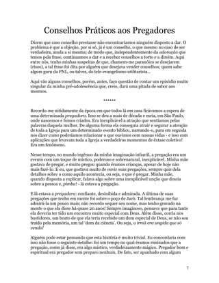 Conselhos Práticos aos Pregadores
Dizem que caso conselho prestasse não encontraríamos ninguém disposto a dar. O
problema é que a objeção, por si só, já é um conselho, o que mesmo no caso de ser
verdadeira, anula a si mesma; de modo que, independentemente da adoração que
temos pela frase, continuamos a dar e a receber conselhos a torto e a direito. Aqui
entre nós, tenho minhas suspeitas de que, chamem-me paranóico se desejarem
(risos), a tal frase foi dita por alguém que desejava vender conselhos; quem sabe
algum guru da PNL, ou talvez, do tele-evangelismo utilitarista...

Aqui vão alguns conselhos, porém, antes, faço questão de contar um episódio muito
singular da minha pré-adolescência que, creio, dará uma pitada de sabor aos
mesmos.

                                      ******

Recordo-me nitidamente da época em que todos lá em casa ficávamos a espera de
uma determinada pregadora. Isso se deu a mais de década e meia, em São Paulo,
onde nascemos e fomos criados. Era inexplicável a atração que sentíamos pelas
palavras daquela mulher. De alguma forma ela conseguia atrair e segurar a atenção
de toda a Igreja para um determinado evento bíblico, narrando-o, para em seguida
nos dizer como poderíamos relacionar o que ouvimos com nossas vidas - e isso com
aplicações que levavam toda a Igreja a verdadeiros momentos de êxtase coletivo!
Era um fenômeno.

Nesse tempo, no mundo ingênuo da minha imaginação infantil, a pregação era um
evento com um toque de místico, poderoso e sobrenatural, inexplicável. Minha mãe
gostava de pregar, e muito pregou quando éramos crianças, apesar de hoje não
mais fazê-lo. E eu, que gostava muito de ouvir suas pregações, sempre quis dela
detalhes sobre o como aquilo acontecia, ou seja, o que é pregar. Minha mãe,
quando disposta a explicar, falava algo sobre uma inexplicável unção que descia
sobre a pessoa e, pimba! - lá estava a pregação.

E lá estava a pregadora: confiante, desinibida e admirada. A última de suas
pregações que tenho em mente foi sobre o poço de Jacó. Tal lembrança me faz
admirá-la um pouco mais; não recordo sequer seu nome, mas tenho gravado na
mente o que ela disse há quase 20 anos! Sempre imaginoso, pensava que para tanto
ela deveria ter tido um encontro muito especial com Deus. Além disso, corria nos
bastidores, um boato de que ela teria recebido um dom especial de Deus, se não sou
traído pela memória, um tal ‘dom da ciência’. Ou seja, a irmã era ungida que só
vendo!

Alguém pode estar pensando que esta história é muito trivial. Eu concordaria com
isso não fosse o seguinte detalhe: foi um tempo no qual éramos ensinados que a
pregação, como já disse, era algo místico, verdadeiramente mágico. Pregador bom e
espiritual era pregador sem preparo nenhum. De fato, ser apanhado com algum


                                                                                      7
 