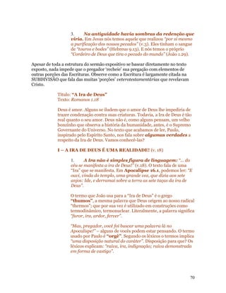 3.     Na antiguidade havia sombras da redenção que
                   viria. Em Jesus nós temos aquele que realizou “por si mesmo
                   a purificação dos nossos pecados” (v.3). Eles tinham o sangue
                   de “touros e bodes” (Hebreus 9.13). E nós temos o próprio
                   “Cordeiro de Deus que tira o pecado do mundo” (João 1.29).

Apesar de toda a estrutura do sermão expositivo se basear diretamente no texto
exposto, nada impede que o pregador ‘recheie’ sua pregação com elementos de
outras porções das Escrituras. Observe como a Escritura é largamente citada na
SUBDIVISÃO que fala das muitas ‘porções’ veterotestamentárias que revelavam
Cristo.

            Título: “A Ira de Deus”
            Texto: Romanos 1.18

            Deus é amor. Alguns se iludem que o amor de Deus lhe impediria de
            trazer condenação contra suas criaturas. Todavia, a Ira de Deus é tão
            real quanto o seu amor. Deus não é, como alguns pensam, um velho
            bonzinho que observa a história da humanidade, antes, é o Supremo
            Governante do Universo. No texto que acabamos de ler, Paulo,
            inspirado pelo Espírito Santo, nos fala sobre algumas verdades a
            respeito da Ira de Deus. Vamos conhecê-las?

            I – A IRA DE DEUS É UMA REALIDADE! (v. 18)

                   1.     A Ira não é simples figura de linguagem: “... do
                   céu se manifesta a ira de Deus!” (v.18). O texto fala de uma
                   “Ira” que se manifesta. Em Apocalipse 16.1, podemos ler: “E
                   ouvi, vinda do templo, uma grande voz, que dizia aos sete
                   anjos: Ide, e derramai sobre a terra as sete taças da ira de
                   Deus”.

                   O termo que João usa para a “Ira de Deus” é o grego
                   “thumos”, a mesma palavra que Deus origem ao nosso radical
                   “thermos”; que por sua vez é utilizado em construções como
                   termodinâmico, termonuclear. Literalmente, a palavra significa
                   “furor, ira, ardor, ferver”.

                   “Mas, pregador, você foi buscar uma palavra lá no
                   Apocalispe!” – alguns de vocês podem estar pensando. O termo
                   usado por Paulo é “orgê”. Segundo os léxicos o termos implica
                   “uma disposição natural do caráter”. Disposição para que? Os
                   léxicos explicam: “raiva, ira, indignação; raiva demonstrada
                   em forma de castigo”.




                                                                                 70
 