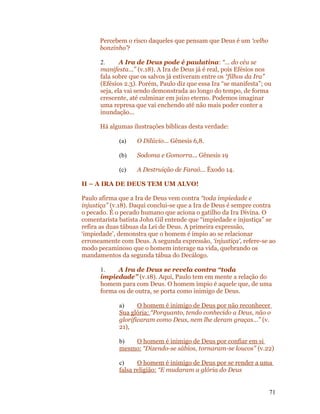 Percebem o risco daqueles que pensam que Deus é um ‘velho
      bonzinho’?

      2.      A Ira de Deus pode é paulatina: “... do céu se
      manifesta...” (v.18). A Ira de Deus já é real, pois Efésios nos
      fala sobre que os salvos já estiveram entre os “filhos da Ira”
      (Efésios 2.3). Porém, Paulo diz que essa Ira “se manifesta”; ou
      seja, ela vai sendo demonstrada ao longo do tempo, de forma
      crescente, até culminar em juízo eterno. Podemos imaginar
      uma represa que vai enchendo até não mais poder conter a
      inundação...

      Há algumas ilustrações bíblicas desta verdade:

             (a)   O Dilúvio... Gênesis 6,8.

             (b)   Sodoma e Gomorra... Gênesis 19

             (c)   A Destruição de Faraó... Êxodo 14.

II – A IRA DE DEUS TEM UM ALVO!

Paulo afirma que a Ira de Deus vem contra “toda impiedade e
injustiça” (v.18). Daqui conclui-se que a Ira de Deus é sempre contra
o pecado. É o pecado humano que aciona o gatilho da Ira Divina. O
comentarista batista John Gil entende que “impiedade e injustiça” se
refira as duas tábuas da Lei de Deus. A primeira expressão,
‘impiedade’, demonstra que o homem é ímpio ao se relacionar
erroneamente com Deus. A segunda expressão, ‘injustiça’, refere-se ao
modo pecaminoso que o homem interage na vida, quebrando os
mandamentos da segunda tábua do Decálogo.

      1.    A Ira de Deus se revela contra “toda
      impiedade” (v.18). Aqui, Paulo tem em mente a relação do
      homem para com Deus. O homem ímpio é aquele que, de uma
      forma ou de outra, se porta como inimigo de Deus.

             a)     O homem é inimigo de Deus por não reconhecer
             Sua glória: “Porquanto, tendo conhecido a Deus, não o
             glorificaram como Deus, nem lhe deram graças...” (v.
             21),

             b)  O homem é inimigo de Deus por confiar em si
             mesmo: “Dizendo-se sábios, tornaram-se loucos” (v.22)

             c)     O homem é inimigo de Deus por se render a uma
             falsa religião: “E mudaram a glória do Deus


                                                                    71
 