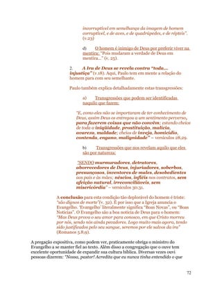 incorruptível em semelhança da imagem de homem
                          corruptível, e de aves, e de quadrúpedes, e de répteis”.
                          (v.23)

                          d)    O homem é inimigo de Deus por preferir viver na
                          mentira: “Pois mudaram a verdade de Deus em
                          mentira...” (v. 25).

                   2.    A Ira de Deus se revela contra “toda...
                   injustiça” (v.18). Aqui, Paulo tem em mente a relação do
                   homem para com seu semelhante.

                   Paulo também explica detalhadamente estas transgressões:

                          a)    Transgressões que podem ser identificadas
                          naquilo que fazem:

                      “E, como eles não se importaram de ter conhecimento de
                      Deus, assim Deus os entregou a um sentimento perverso,
                      para fazerem coisas que não convêm; estando cheios
                      de toda a iniqüidade, prostituição, malícia,
                      avareza, maldade; cheios de inveja, homicídio,
                      contenda, engano, malignidade” – versículos 28,29.

                          b)     Transgressões que nos revelam aquilo que eles
                          são por natureza:

                      “SENDO murmuradores, detratores,
                      aborrecedores de Deus, injuriadores, soberbos,
                      presunçosos, inventores de males, desobedientes
                      aos pais e às mães; néscios, infiéis nos contratos, sem
                      afeição natural, irreconciliáveis, sem
                      misericórdia” – versículos 30.31.

            A conclusão para esta condição tão deplorável do homem é triste:
            “são dignos de morte”(v. 32). É por isso que a Igreja anuncia o
            Evangelho. ‘Evangelho’ literalmente significa “Boas Novas”, ou “Boas
            Noticias”. O Evangelho são a boa noticia de Deus para o homem:
            “Mas Deus prova o seu amor para conosco, em que Cristo morreu
            por nós, sendo nós ainda pecadores. Logo muito mais agora, tendo
            sido justificados pelo seu sangue, seremos por ele salvos da ira”
            (Romanos 5.8,9).

A pregação expositiva, como podem ver, praticamente obriga o ministro do
Evangelho a se manter fiel ao texto. Além disso a congregação que o ouve tem
excelente oportunidade de expandir sua cultura bíblica. Diversas vezes ouvi
pessoas dizerem: “Nossa, pastor! Acredita que eu nunca tinha entendido o que


                                                                                 72
 