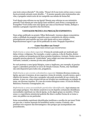 esse texto estava dizendo?”. Ou então, “Nossa! Já li esse texto várias vezes e nunca
havia prestado atenção neste detalhe...”. E mesmo quando estes testemunhos não
vêm, o pregador estará certo de ter cumprido sua missão de forma fiel.

Você deseja uma reforma na sua Igreja? Deseja uma reforma no seu ministério
pessoal? Você almeja por uma Igreja mais saudável, mais firme e consagrada ao
Evangelho? Você sonha com uma Igreja que ama as Escrituras? Então, dedique o
máximo a pregação expositiva das Escrituras.

           VANTAGEM PRÁTICA DA PREGAÇÃO EXPOSITIVA

Num artigo publicado no projeto ‘Olhar Reformado’, tecemos alguns comentários
sobre a utilidade da pregação expositiva para o ministério do obreiro cristão,
principalmente para aqueles que tem uma Igreja sob os seus cuidados.
Reproduziremos agora o que ali foi publicado na série ‘Pregação Expositiva’.

                          Como Escolher um Tema?
                  As orientações mais comuns que encontramos:

Referência a uma data especial. O tema do sermão pode ser motivado por
datas cívicas e religiosas. Por exemplo, o natal, a páscoa, o dia de finados, dentre
outras, podem ser propulsoras de bons sermões temáticos e textuais. Nestes casos o
pregador precisa apenas de “criatividade” para redigir um tema interessante e
relevante, contudo, o mesmo já esta auto-justificado.

Se você pertence a uma igreja litúrgica, como a Anglicana, por exemplo; só precisa
seguir o calendário presente no Livro de Oração Comum. Porém, esta ‘facilidade’
não está disponível para todos nós, pregadores.

Referência a um evento eclesiástico especial. Existem diversos eventos na
Igreja, que por si mesmos, já nos sugerem o tema do sermão, ou pelo menos, qual o
objetivo do mesmo. Claro que o pregador não pode prescindir do uso criativo do
mesmo. A meu ver, estes eventos devem ser levados em consideração na redação do
tema, em diversas ocasiões. É o caso de eventos litúrgicos como: A Ceia do Senhor;
Batismos; Funerais; Consagrações; etc.

Referência a uma necessidade particular identificada. Aqui estamos em
um campo perigoso. Um obreiro sensível à voz do Espírito certamente identificara
necessidades espirituais na vida da Igreja, ou de algum grupo ou membro. O bom
senso e a experiência ministerial poderão lhe dizer a melhor forma de se tratar o
caso: em publico ou em particular.

Estas necessidades espirituais identificadas justificam a escolha de um tema? Pode
ser que sim, e muitos manuais de homilética assim o ensina. Contudo, não
podemos nos esquecer das desvantagens e dos perigos que acompanham este
procedimento.



                                                                                  73
 