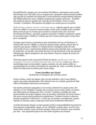 Exemplificando: imagine que um membro identifique a mensagem como sendo
direcionada a ele! Ou então, que se suspeite que o pregador esteja tornando publico
algo que lhe foi confiado em particular! E nem perdermos tempo falando daqueles
que deliberadamente usam o púlpito da Igreja para ataques pessoais... Também
não podemos aprovar aqueles que, fazendo uso da tribuna, vivem a enviar
“recados” a desafetos. Não façamos do púlpito um castelo para os covardes!

Referência a algum evento contemporâneo. Alguém sugeriu que o cristão
deva ler a Bíblia e o jornal ao mesmo tempo. Existe certa verdade neste conselho.
Estou certo de que os eventos que ocorrem no mundo estão sob o Governo
Providencial de Deus e, portanto, podemos aprender verdades espirituais a partir
de sua observação. Também é verdade que tais eventos podem gerar temas úteis
para a pregação.

O perigo aqui é tornar a experiência mais autoritativa do que as Escrituras. O
cristão pode sim ler a Bíblia e o jornal ao mesmo tempo, porém, jamais deve se
esquecer que apenas a Bíblia é a verdade divina! O pregador pode até estar
convencido de que o aquecimento global é apenas uma desculpa para o surgimento
do Anticristo, no entanto, tal certeza lhe deve vir das Escrituras e não dos jornais!
Infelizmente, alguns pregadores são mais dados a fazerem exegese de jornal, do
que da Bíblia...

Citaremos apenas mais uma possível fonte de temas: aquilo que vem ao
pregador em seus estudos pessoais das Escrituras. A meu ver, este é a
metodologia mais recomendada e segura; contudo, ela será ainda melhor se
acompanhada de um plano sistemático de exposição de “todo o conselho de Deus”.
Sobre isso falaremos na ultima parte deste artigo.

                          Como Escolher um Tema?
                   Analisando as limitações dos métodos acima:

Como eu disse, existe sim algum valor em tais métodos e não é meu objetivo
sugerir que sejam abandonados. Não obstante isso ser verdade, gostaria de falar
sobre as limitações intrínsecas aos mesmos.

Em minhas primeiras pregações eu me sentia confortável as regras acima. No
máximo, eu era ‘obrigado’ a pregar uma ou duas vezes no mês; assim, eu achava
que tinha temas na manga para ‘dar e vender’. Contudo, à medida que mais
oportunidades de pregar surgiam, mais eu percebia a limitação dos meus temas e
dos meus recursos para produzi-los rapidamente. Também comecei a observar
grandes pregadores “televisivos”, e notar que os mesmos, normalmente, apenas
repetem as mesmas coisas, ainda que usem textos totalmente diferentes!...

A minha frustração chegou ao topo quando recebi a responsabilidade de pastorear
uma pequena congregação. Agora, eu era ‘obrigado’ a pregar duas, ou três vezes,
numa única semana, o que me fazia carregar o peso de no mínimo, doze sermões
por mês – isso pregando apenas nos três cultos regulares da semana!


                                                                                    74
 