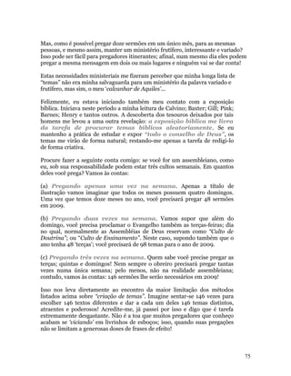 Mas, como é possível pregar doze sermões em um único mês, para as mesmas
pessoas, e mesmo assim, manter um ministério frutífero, interessante e variado?
Isso pode ser fácil para pregadores itinerantes; afinal, num mesmo dia eles podem
pregar a mesma mensagem em dois ou mais lugares e ninguém vai se dar conta!

Estas necessidades ministeriais me fizeram perceber que minha longa lista de
“temas” não era minha salvaguarda para um ministério da palavra variado e
frutífero, mas sim, o meu ‘calcanhar de Aquiles’...

Felizmente, eu estava iniciando também meu contato com a exposição
bíblica. Iniciava neste período a minha leitura de Calvino; Baxter; Gill; Pink;
Barnes; Henry e tantos outros. A descoberta dos tesouros deixados por tais
homens me levou a uma outra revelação: a exposição bíblica me livra
da tarefa de procurar temas bíblicos aleatoriamente. Se eu
mantenho a prática de estudar e expor “todo o conselho de Deus”, os
temas me virão de forma natural; restando-me apenas a tarefa de redigi-lo
de forma criativa.

Procure fazer a seguinte conta comigo: se você for um assembleiano, como
eu, sob sua responsabilidade podem estar três cultos semanais. Em quantos
deles você prega? Vamos às contas:

(a) Pregando apenas uma vez na semana. Apenas a título de
ilustração vamos imaginar que todos os meses possuem quatro domingos.
Uma vez que temos doze meses no ano, você precisará pregar 48 sermões
em 2009.

(b) Pregando duas vezes na semana. Vamos supor que além do
domingo, você precisa proclamar o Evangelho também as terças-feiras; dia
no qual, normalmente as Assembléias de Deus reservam como “Culto de
Doutrina”; ou “Culto de Ensinamento”. Neste caso, supondo também que o
ano tenha 48 ‘terças’; você precisará de 98 temas para o ano de 2009.

(c) Pregando três vezes na semana. Quem sabe você precise pregar as
terças; quintas e domingos! Nem sempre o obreiro precisará pregar tantas
vezes numa única semana; pelo menos, não na realidade assembleiana;
contudo, vamos às contas: 146 sermões lhe serão necessários em 2009!

Isso nos leva diretamente ao encontro da maior limitação dos métodos
listados acima sobre “criação de temas”. Imagine sentar-se 146 vezes para
escolher 146 textos diferentes e dar a cada um deles 146 temas distintos,
atraentes e poderosos! Acredite-me, já passei por isso e digo que é tarefa
extremamente desgastante. Não é a toa que muitos pregadores que conheço
acabam se ‘viciando’ em livrinhos de esboços; isso, quando suas pregações
não se limitam a generosas doses de frases de efeito!



                                                                                  75
 