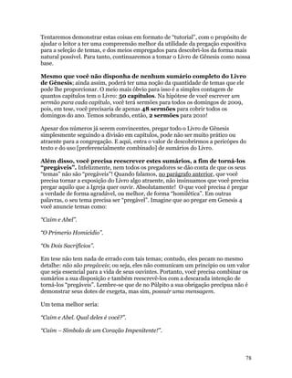 Tentaremos demonstrar estas coisas em formato de “tutorial”, com o propósito de
ajudar o leitor a ter uma compreensão melhor da utilidade da pregação expositiva
para a seleção de temas, e dos meios empregados para descobri-los da forma mais
natural possível. Para tanto, continuaremos a tomar o Livro de Gênesis como nossa
base.

Mesmo que você não disponha de nenhum sumário completo do Livro
de Gênesis; ainda assim, poderá ter uma noção da quantidade de temas que ele
pode lhe proporcionar. O meio mais óbvio para isso é a simples contagem de
quantos capítulos tem o Livro: 50 capítulos. Na hipótese de você escrever um
sermão para cada capítulo, você terá sermões para todos os domingos de 2009,
pois, em tese, você precisaria de apenas 48 sermões para cobrir todos os
domingos do ano. Temos sobrando, então, 2 sermões para 2010!

Apesar dos números já serem convincentes, pregar todo o Livro de Gênesis
simplesmente seguindo a divisão em capítulos, pode não ser muito prático ou
atraente para a congregação. E aqui, entra o valor de descobrirmos a pericópes do
texto e do uso [preferencialmente combinado] de sumários do Livro.

Além disso, você precisa reescrever estes sumários, a fim de torná-los
“pregáveis”. Infelizmente, nem todos os pregadores se dão conta de que os seus
“temas” não são “pregáveis”! Quando falamos, no parágrafo anterior, que você
precisa tornar a exposição do Livro algo atraente, não insinuamos que você precisa
pregar aquilo que a Igreja quer ouvir. Absolutamente! O que você precisa é pregar
a verdade de forma agradável, ou melhor, de forma “homilética”. Em outras
palavras, o seu tema precisa ser “pregável”. Imagine que ao pregar em Genesis 4
você anuncie temas como:

“Caim e Abel”.

“O Primerio Homicídio”.

“Os Dois Sacrifícios”.

Em tese não tem nada de errado com tais temas; contudo, eles pecam no mesmo
detalhe: não são pregáveis; ou seja, eles não comunicam um principio ou um valor
que seja essencial para a vida de seus ouvintes. Portanto, você precisa combinar os
sumários a sua disposição e também reescrevê-los com a descarada intenção de
torná-los “pregáveis”. Lembre-se que de no Púlpito a sua obrigação precípua não é
demonstrar seus dotes de exegeta, mas sim, possuir uma mensagem.

Um tema melhor seria:

“Caim e Abel. Qual deles é você?”.

“Caim – Símbolo de um Coração Impenitente!”.



                                                                                 78
 