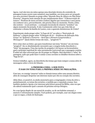 Agora, você não tem em mãos apenas uma descrição técnica do conteúdo da
passagem [como ocorre num sumário]; mas também, um tema para ser pregado
aos seus ouvintes! Quando eu prego sobre “Quando Deus Se Alegra em Não Estar
Presente”, desperto mais atenção do que simplesmente dizer: “A Ressurreição de
Lázaro”. Nenhum de meus ouvintes conhece alguém que ressuscitou e nem pensa
em conhecer um e, provavelmente, não precisa disso no momento. Porém, todos
eles sentem – ou já sentiram – a sensação incomoda de estarem “sozinhos” em
algum momento da jornada. E não é justamente sobre isso que João fala ao
contrastar o drama da família de Lazaro, com o aparente desinteresse de Cristo?

Experimente ainda pregar sobre “A Fuga de Ló” ou sobre a “Destruição de
Sodoma”, e depois pregar sobre “O Resgate de Ló – Emblema da Salvação Pela
Graça” ou “Sodoma e Gomorra – Será Que o Homem Compreendeu a
Mensagem?”. Quais destes temas são mais... “pregáveis”?!

Deve estar claro ao leitor, que para transformar um tema “técnico” em um tema
“pregável”, faz se absolutamente necessário que o exegeta tenha descoberto o
“telos” da passagem. Uma das tarefas do pregador é de buscar na hermenêutica
qual o principio espiritual de valor permanente (universal) que a passagem contém.
É sobre tal valor universal que ele irá pregar no Púlpito. Sem descobrir o “telos” da
passagem, tudo que pode fazer é contar a seus ouvintes os detalhes técnicos sobre a
“fuga de Ló”.

Iremos trabalhar, agora, na descoberta dos temas que iram compor a nossa série de
mensagens sobre o Livro de Gênesis.

                A PRIMEIRA COISA A SER FEITA
      É DAR UM TEMA PARA A PRÓPRIA SÉRIE DE PREGAÇÕES.

Com isso, eu consigo ‘amarrar’ todos os demais temas sobre uma mesma diretriz;
além de conseguir despertar um interesse maior por eles no coração dos ouvintes.

Além disso, se possível, eu ainda anunciaria para a congregação o tema da série e,
paulatinamente, os temas dos sermões; a medida que a exposição avança. Isso
também ajudará a Igreja a ter interesse pela leitura pessoal da Bíblia, uma vez que
ela saberá exatamente qual o assunto do próximo serviço litúrgico.

Se a sua Igreja dispõe de um mural de recados, ou de um boletim semanal, o
anuncio é extremamente simples. Você poderia, por exemplo, usar um slogan como
o que se segue, a titulo de ilustração:




                                                                                  79
 