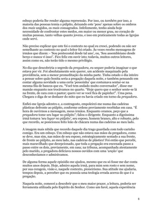 esboço poderia lhe render alguma repreensão. Por isso, ou também por isso, a
maioria das pessoas temia o púlpito, deixando este ‘peso’ apenas sobre os ombros
dos mais ungidos, os mais consagrados. Infelizmente, tenho ainda hoje
necessidade de confrontar estes medos, em maior ou menor grau, no coração de
muitas pessoas, tanto velhas quanto jovens, e isso em praticamente todas as Igrejas
onde servi.

Não preciso explicar que este foi o contexto no qual eu cresci, podendo ou não ser
semelhante ao contexto no qual o leitor foi criado. Às vezes recebo mensagens de
irmãos que dizem: - ‘Sou pentecostal desde tal ano’, ou, ‘Sou assembleiano desde
berço e nunca vi isso!’. Fico feliz em ouvir isto; todavia, muitos outros leitores,
assim como eu, não terão tido o mesmo privilégio.

No dia que descobriria o segredo da pregadora, eu sequer poderia imaginar o que
estava por vir. Foi absolutamente sem querer, um acidente maquinado pela
providência, sem a menor premeditação da minha parte. Tinha estado o dia inteiro
a pensar sobre quão bonita seria a pregação daquela noite, e também pensando em
contar alguma novidade a uma certa ‘pessoinha’ que costumava sentar-se na
mesma fila de bancos que eu. “Você tem andado muito conversador”, disse-me
mamãe enquanto nos trocávamos no quarto. “Hoje quero que o senhor sente-se lá
na frente, de cara com o pastor; quero ver se você fica de papinho!”. Uma pena.
Chegara o diga de se desfazer do mito que eu havia criado em torno da pregadora.

Enfiei-me Igreja adentro e, a contragosto, empoleirei-me numa das cadeiras
plásticas defronte ao púlpito, conforme ordens previamente recebidas em casa. “É
hora de ouvirmos a mensagem, meus irmãos. Enquanto oramos, peço que a
pregadora tome seu lugar no púlpito”; falou o dirigente. Enquanto a digníssima
irmã tomava ‘seu lugar no púlpito’, seu esposo, homem branco, alto e robusto, pelo
que recordo, se posicionou feito leão de chácara numa das cadeiras ao meu lado.

A imagem mais nítida que recordo daquele dia trago guardada com todo carinho
comigo. Era um esboço. Um esboço que não estava nas mãos da pregadora, como
se deve, mas sim, nas mãos de seu esposo, estrategicamente sentado a sua frente,
de fronte ao púlpito, ao meu lado, nas cadeiras de plástico! Foi então que percebi,
mais maravilhado que decepcionado, que toda a pregação era encenada passo a
passo entre os dois, previamente, em casa; na tribuna, acompanhada atentamente
pelo marido, a pregadora deliciava nossos ouvidos com uma ‘unção’ que
desconhecíamos e admirávamos.

De alguma forma aquele episódio me ajudou, mesmo que eu só fosse me dar conta
muitos anos depois. Hoje, admiro aquela irmã, para mim sem rosto e sem nome,
por sua coragem, visão e, naquele contexto, pioneirismo. Sua atitude me ajudaria,
tempos depois, a perceber que eu possuía uma teologia errada acerca do que é a
pregação.

Naquela noite, comecei a descobrir que o meu maior prazer, a leitura, poderia ser
ferramenta utilizada pelo Espírito do Senhor. Como um farol, aquela experiência


                                                                                      8
 