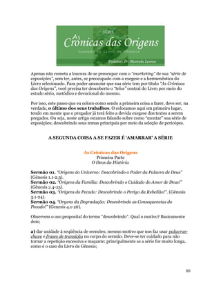 Apenas não cometa a loucura de se preocupar com o “marketing” de sua “série de
exposições”, sem ter, antes, se preocupado com a exegese e a hermenêutica do
Livro selecionado. Para poder anunciar que sua série tem por título “As Crônicas
das Origens”, você precisa ter descoberto o “telos” central do Livro por meio do
estudo sério, metódico e devocional do mesmo.

Por isso, este passo que eu coloco como sendo a primeira coisa a fazer, deve ser, na
verdade, o último dos seus trabalhos. O colocamos aqui em primeiro lugar,
tendo em mente que o pregador já terá feito a devida exegese dos textos a serem
pregados. Ou seja, neste artigo estamos falando sobre como “montar” sua série de
exposições; descobrindo seus temas principais por meio da seleção de pericópes.


         A SEGUNDA COISA A SE FAZER É ‘AMARRAR’ A SÉRIE


                            As Crônicas das Origens
                                 Primeira Parte
                               O Deus da História

Sermão 01. “Origens do Universo: Descobrindo o Poder da Palavra de Deus”
(Gênesis 1.1-2.3).
Sermão 02. “Origens da Família: Descobrindo o Cuidado do Amor de Deus!”
(Gênesis 2.4-25).
Sermão 03. “Origens do Pecado: Descobrindo o Perigo da Rebelião!”. (Gênesis
3.1-24).
Sermão 04. “Orgens da Degradação: Descobrindo as Consequencias do
Pecado!” (Genesis 4.1-26).

Observem o uso proposital do termo “descobrindo”. Qual o motivo? Basicamente
dois;

a) dar unidade à seqüência de sermões; mesmo motivo que nos faz usar palavras-
chave e frases de transição no corpo do sermão. Deve-se ter cuidado para não
tornar a repetição excessiva e maçante; principalmente se a série for muito longa,
como é o caso do Livro de Gênesis;




                                                                                  80
 